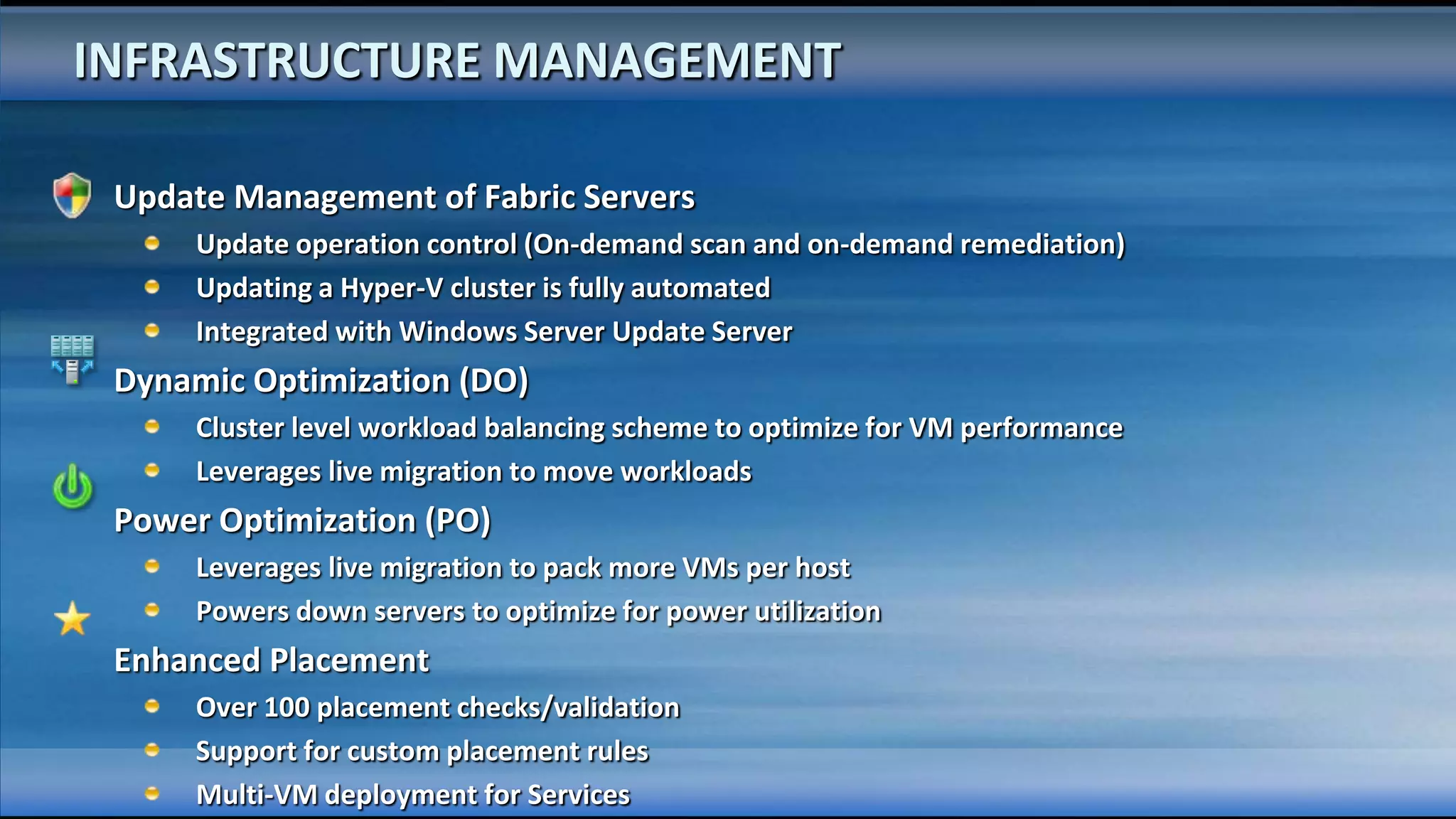 INFRASTRUCTURE MANAGEMENT

 Update Management of Fabric Servers
      Update operation control (On-demand scan and on-demand remediation)
      Updating a Hyper-V cluster is fully automated
      Integrated with Windows Server Update Server
 Dynamic Optimization (DO)
      Cluster level workload balancing scheme to optimize for VM performance
      Leverages live migration to move workloads
 Power Optimization (PO)
      Leverages live migration to pack more VMs per host
      Powers down servers to optimize for power utilization
 Enhanced Placement
      Over 100 placement checks/validation
      Support for custom placement rules
      Multi-VM deployment for Services
 
