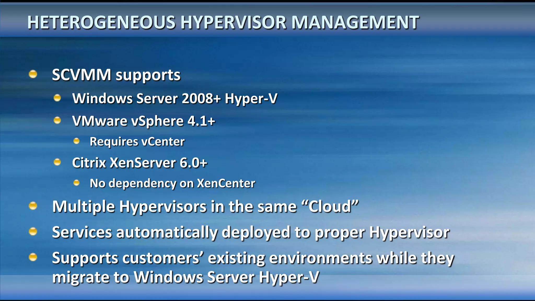 HETEROGENEOUS HYPERVISOR MANAGEMENT

  SCVMM supports
    Windows Server 2008+ Hyper-V
    VMware vSphere 4.1+
      Requires vCenter
    Citrix XenServer 6.0+
      No dependency on XenCenter
  Multiple Hypervisors in the same “Cloud”
  Services automatically deployed to proper Hypervisor
  Supports customers’ existing environments while they
  migrate to Windows Server Hyper-V
 