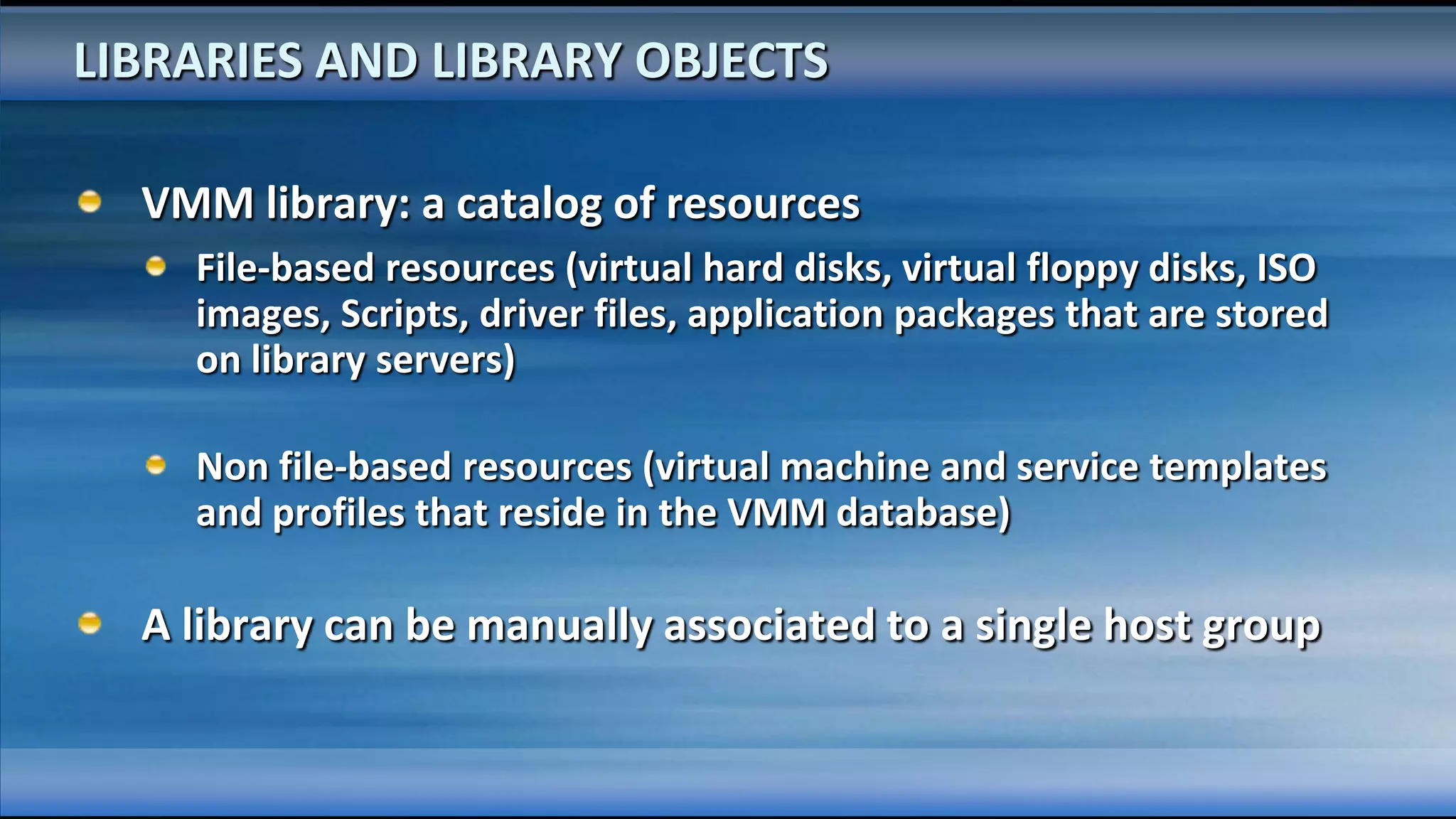 LIBRARIES AND LIBRARY OBJECTS

  VMM library: a catalog of resources
    File-based resources (virtual hard disks, virtual floppy disks, ISO
    images, Scripts, driver files, application packages that are stored
    on library servers)

    Non file-based resources (virtual machine and service templates
    and profiles that reside in the VMM database)

  A library can be manually associated to a single host group
 