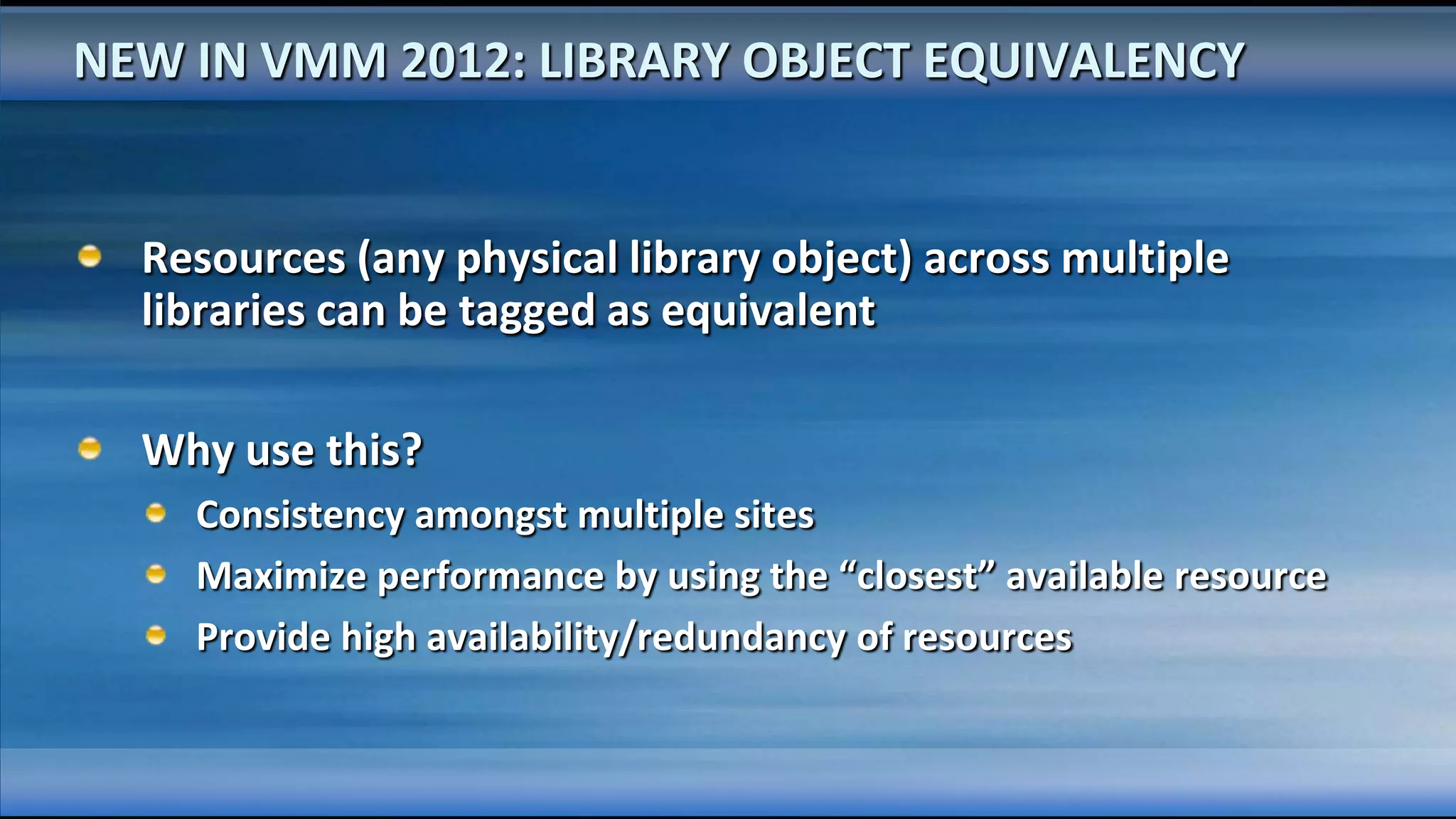 NEW IN VMM 2012: LIBRARY OBJECT EQUIVALENCY


  Resources (any physical library object) across multiple
  libraries can be tagged as equivalent

  Why use this?
    Consistency amongst multiple sites
    Maximize performance by using the “closest” available resource
    Provide high availability/redundancy of resources
 