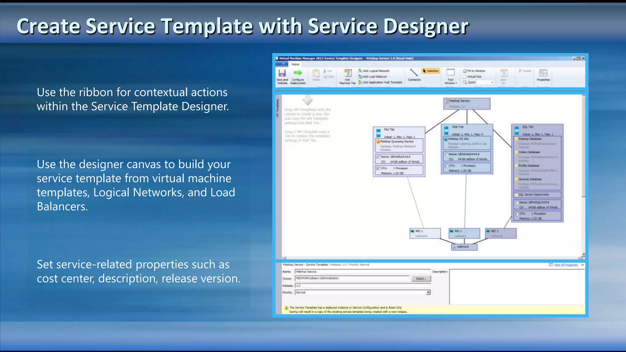 Create Service Template with Service Designer

  Use the ribbon for contextual actions
  within the Service Template Designer.



  Use the designer canvas to build your
  service template from virtual machine
  templates, Logical Networks, and Load
  Balancers.



  Set service-related properties such as
  cost center, description, release version.
 