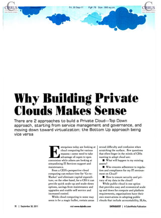 Dataquest                     Fri, 30 Sep-11     Pg# :78 Size : 995 sq.cm.




Why Building Private
Clouds Makes Sense
T h e r e a r e 2 a p p r o a c h e s t o build a P r i v a t e Cloud—Top D o w n
approach, s t a r t i n g f r o m service m a n a g e m e n t and governance, and
moving d o w n t o w a r d virtualization; t h e B o t t o m Up a p p r o a c h being
vice v e r s a




                            E
                                       nterprises today are looking at     reveal difficulty and confusion when
                                       cloud computing for various         scratching the surface. Few questions
                                       reasons—some need to take           that often linger in the minds of CIOs
                                       advantage of capex to opex          wanting to adopt cloud are:
                            conversion while others are looking at            • What will happen to my existing
                            streamlining IT Services support and           assets?
                            maintenance.                                      • Who ensures a d h e r e n c e to regula-
                               From a CEO's perspective cloud              tion and compliance for my IT environ-
                            computing can reduce time for 'Go-to-          ment on Cloud?
                            Market' and eliminate capital expendi-            • How to ensure security and pri-
                            ture; on the other hand, for a CIO it can      vacy of my data in the cloud?
                            provide quick scale-up and scale-down             While public cloud is one option
                            options, savings from maintenance and          that provides easy and economical scale
                            upgrades and enable self service and           up and down for compute and platform
                            increased control.                             requirements, organizations have their
                               While cloud computing to some may           own reservations in adopting public
                            seem to be a magic bullet, certain areas       clouds that include accountability, SLAs,

24   | September 30, 2011                      visit www.dqindia.com                 DATAQUEST | A CyberMedia Publication
 