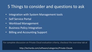 5 Things to consider and questions to ask
  •   Integration with System Management tools
  •   Self Service Portal
  •   Workload Management
  •   Business Policy Integration
  •   Billing and Accounting Support


For complete discussion on Private Cloud evaluation criteria, checkout the overview tab at

                 http://techarda.com/software/categories/Private-Clouds
 
