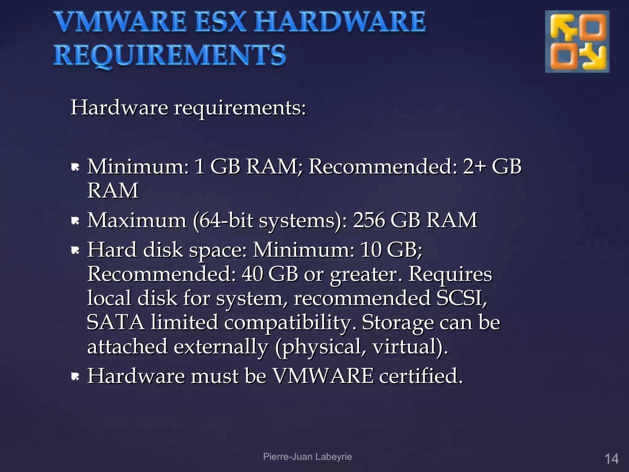 Hardware requirements:

 Minimum: 1 GB RAM; Recommended: 2+ GB
  RAM
 Maximum (64-bit systems): 256 GB RAM

 Hard disk space: Minimum: 10 GB;

  Recommended: 40 GB or greater. Requires
  local disk for system, recommended SCSI,
  SATA limited compatibility. Storage can be
  attached externally (physical, virtual).
 Hardware must be VMWARE certified.
 