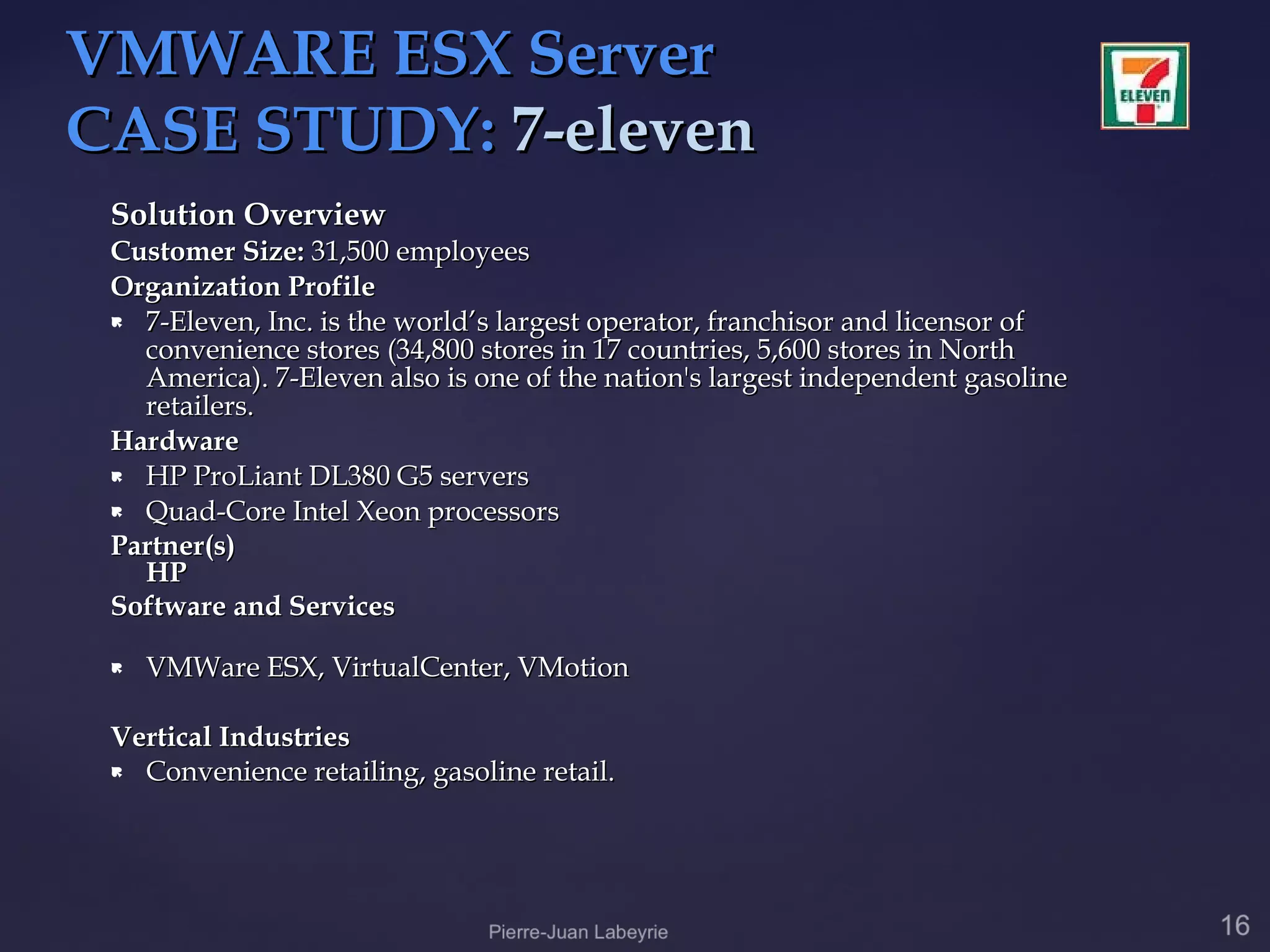 VMWARE ESX Server
CASE STUDY: 7-eleven
 Solution Overview
 Customer Size: 31,500 employees
 Organization Profile
  7-Eleven, Inc. is the world’s largest operator, franchisor and licensor of
   convenience stores (34,800 stores in 17 countries, 5,600 stores in North
   America). 7-Eleven also is one of the nation's largest independent gasoline
   retailers.
 Hardware
  HP ProLiant DL380 G5 servers

  Quad-Core Intel Xeon processors

 Partner(s)
   HP
 Software and Services

    VMWare ESX, VirtualCenter, VMotion

 Vertical Industries
  Convenience retailing, gasoline retail.
 