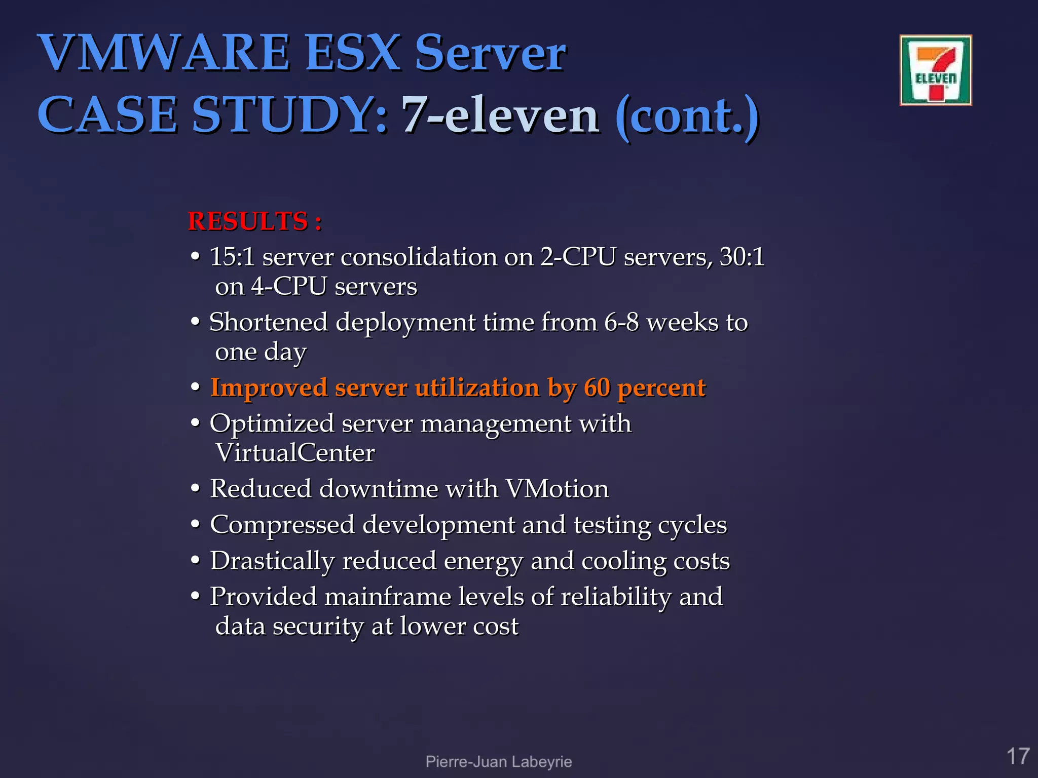 VMWARE ESX Server
CASE STUDY: 7-eleven (cont.)
     RESULTS :
     • 15:1 server consolidation on 2-CPU servers, 30:1
       on 4-CPU servers
     • Shortened deployment time from 6-8 weeks to
       one day
     • Improved server utilization by 60 percent
     • Optimized server management with
       VirtualCenter
     • Reduced downtime with VMotion
     • Compressed development and testing cycles
     • Drastically reduced energy and cooling costs
     • Provided mainframe levels of reliability and
       data security at lower cost
 