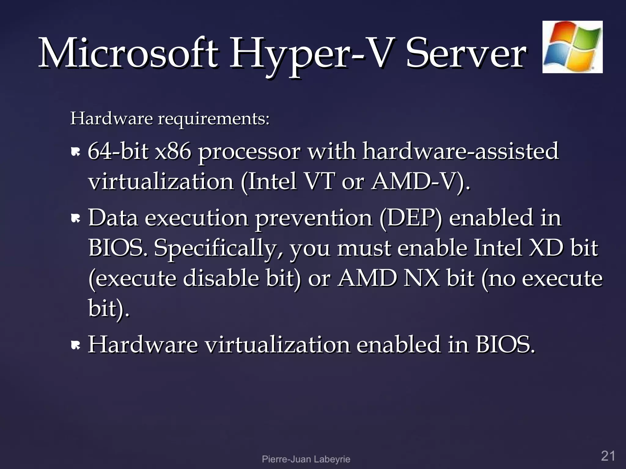 Microsoft Hyper-V Server
 Hardware requirements:
  64-bit x86 processor with hardware-assisted
   virtualization (Intel VT or AMD-V).
  Data execution prevention (DEP) enabled in

   BIOS. Specifically, you must enable Intel XD bit
   (execute disable bit) or AMD NX bit (no execute
   bit).
  Hardware virtualization enabled in BIOS.
 