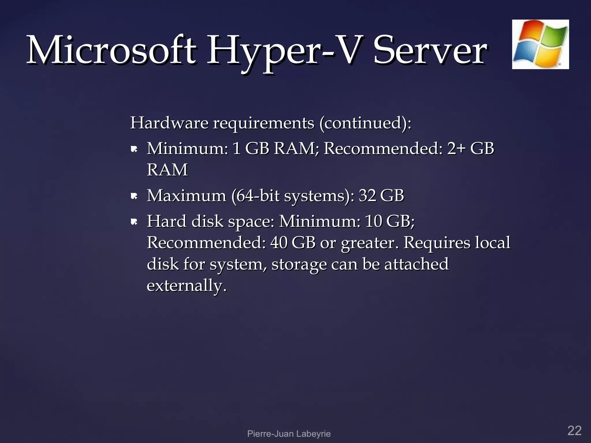 Microsoft Hyper-V Server
     Hardware requirements (continued):
      Minimum: 1 GB RAM; Recommended: 2+ GB

       RAM
      Maximum (64-bit systems): 32 GB

      Hard disk space: Minimum: 10 GB;

       Recommended: 40 GB or greater. Requires local
       disk for system, storage can be attached
       externally.
 