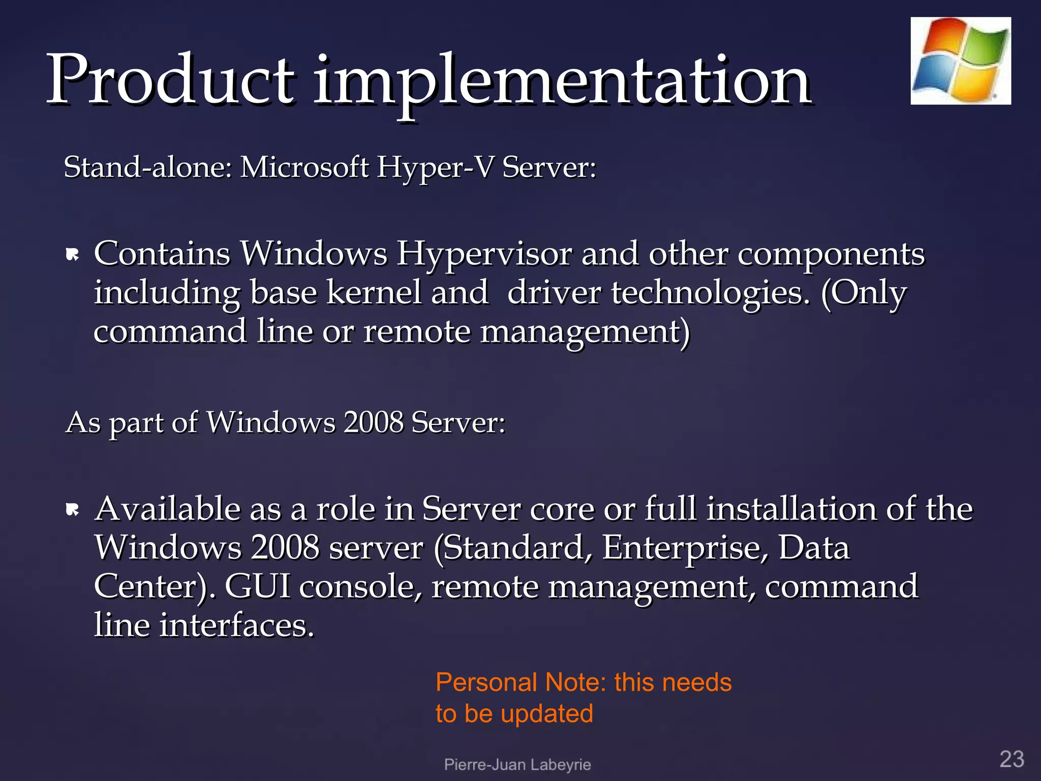 Product implementation
Stand-alone: Microsoft Hyper-V Server:

   Contains Windows Hypervisor and other components
    including base kernel and driver technologies. (Only
    command line or remote management)

As part of Windows 2008 Server:

   Available as a role in Server core or full installation of the
    Windows 2008 server (Standard, Enterprise, Data
    Center). GUI console, remote management, command
    line interfaces.
                            Personal Note: this needs
                            to be updated
 