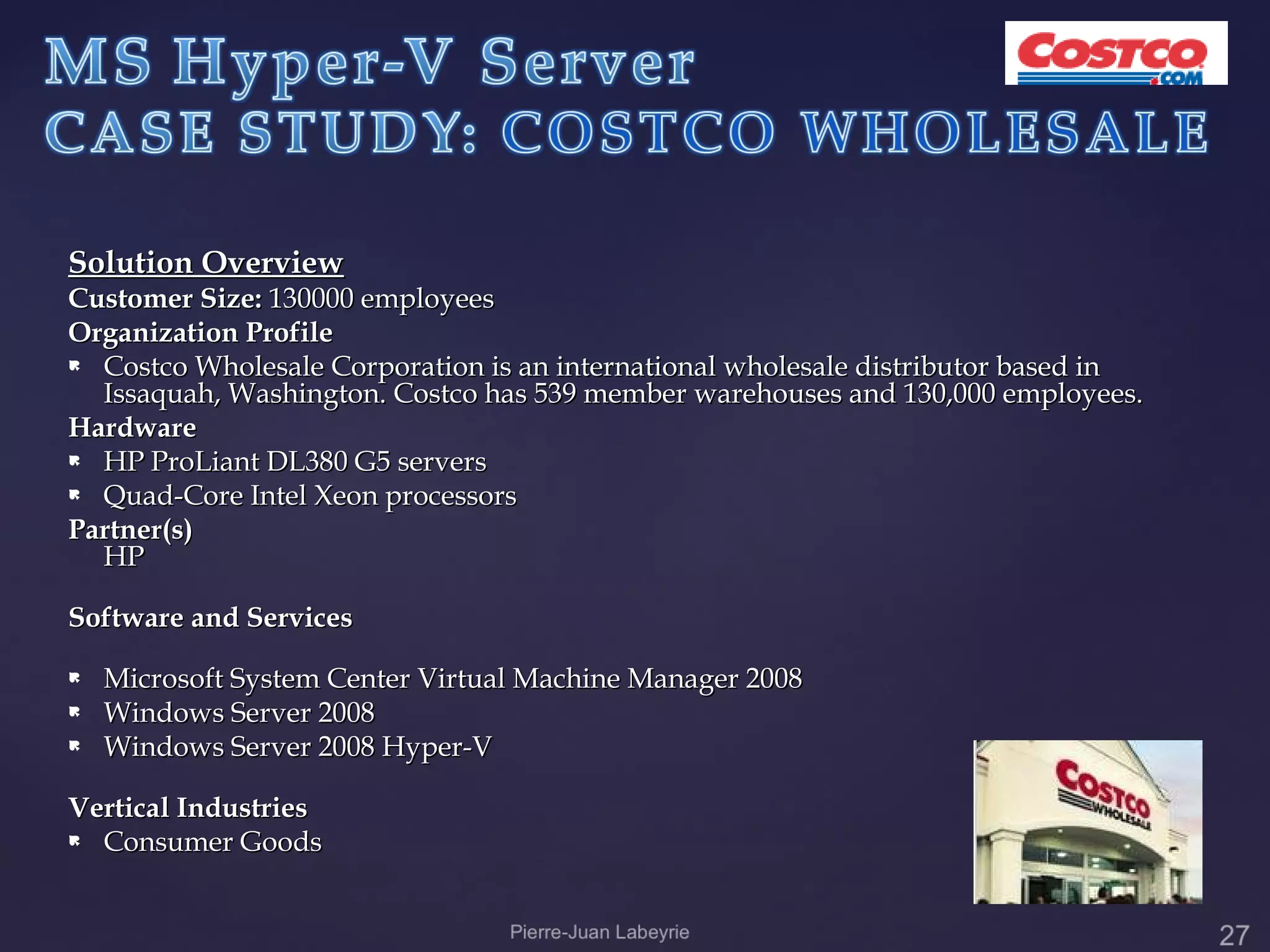 Solution Overview
Customer Size: 130000 employees
Organization Profile
 Costco Wholesale Corporation is an international wholesale distributor based in
  Issaquah, Washington. Costco has 539 member warehouses and 130,000 employees.
Hardware
 HP ProLiant DL380 G5 servers

 Quad-Core Intel Xeon processors

Partner(s)
  HP

Software and Services
   Microsoft System Center Virtual Machine Manager 2008
   Windows Server 2008
   Windows Server 2008 Hyper-V

Vertical Industries
 Consumer Goods
 