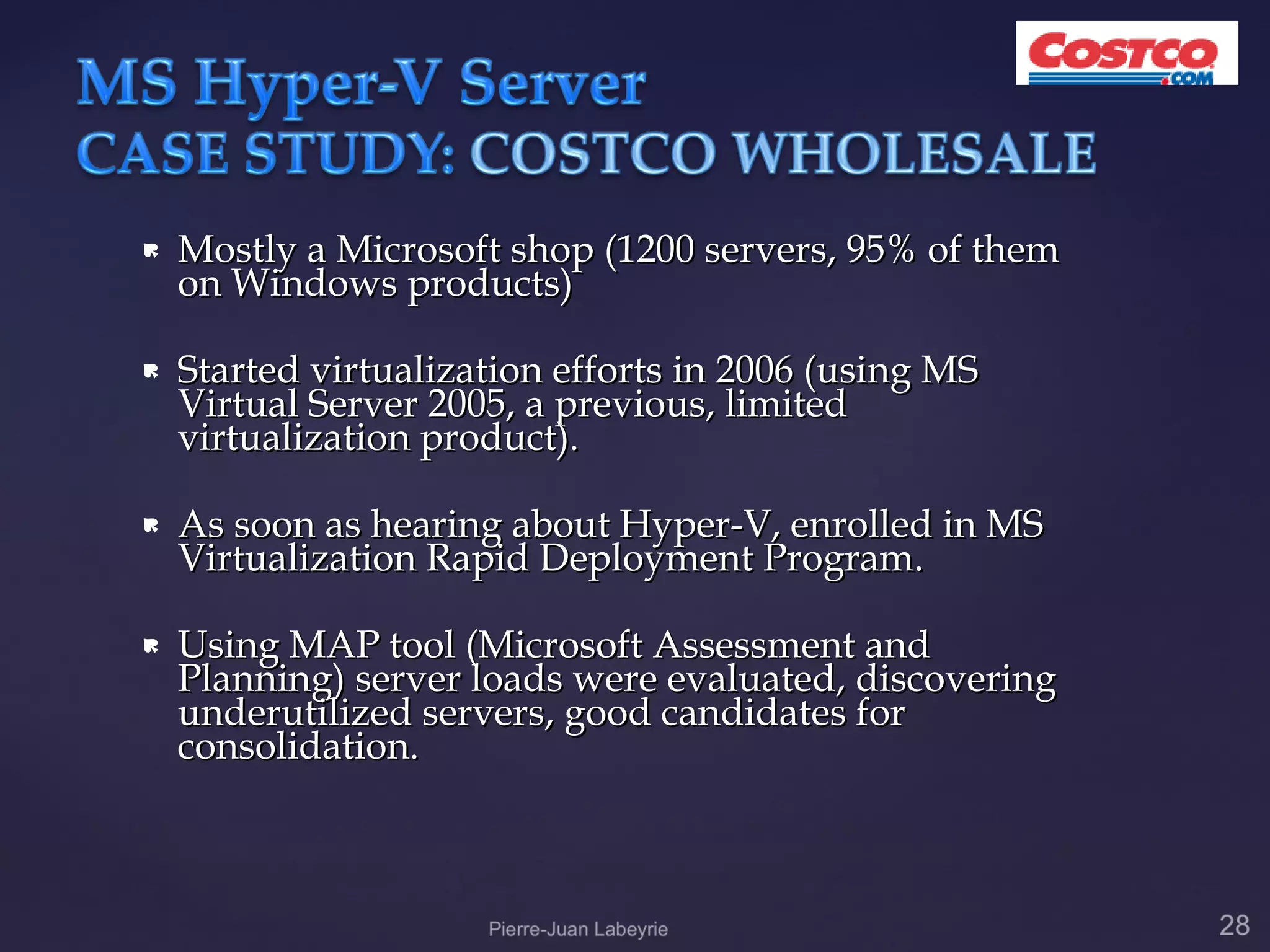    Mostly a Microsoft shop (1200 servers, 95% of them
    on Windows products)

   Started virtualization efforts in 2006 (using MS
    Virtual Server 2005, a previous, limited
    virtualization product).

   As soon as hearing about Hyper-V, enrolled in MS
    Virtualization Rapid Deployment Program.

   Using MAP tool (Microsoft Assessment and
    Planning) server loads were evaluated, discovering
    underutilized servers, good candidates for
    consolidation.
 