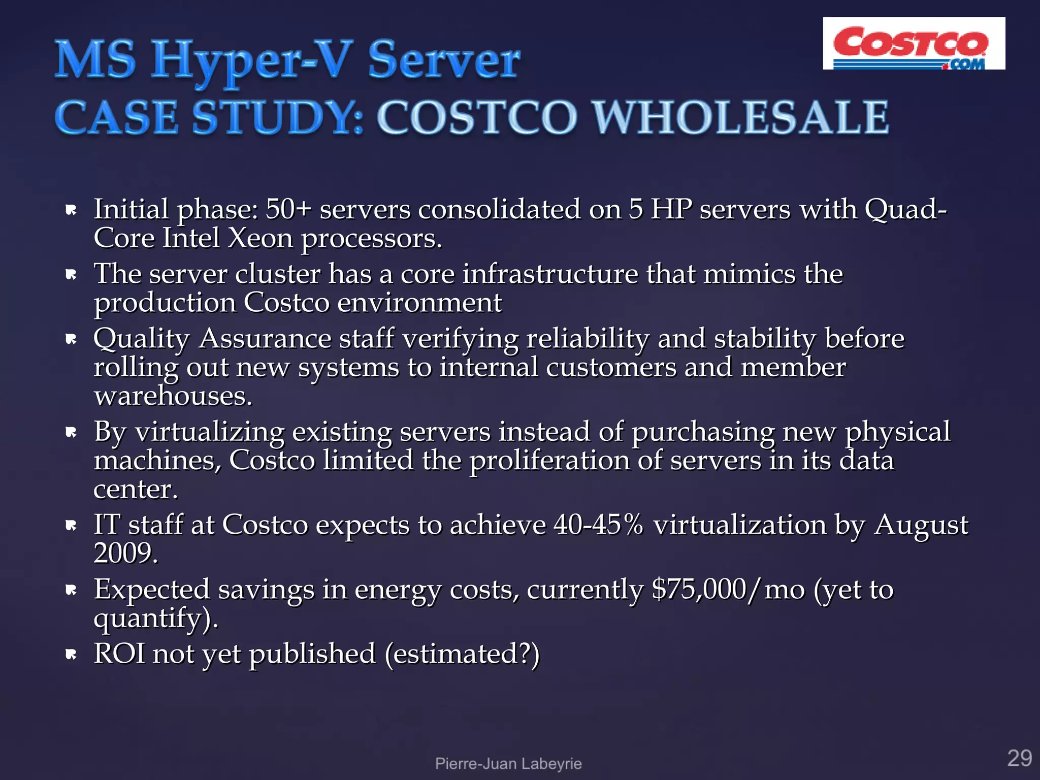    Initial phase: 50+ servers consolidated on 5 HP servers with Quad-
    Core Intel Xeon processors.
   The server cluster has a core infrastructure that mimics the
    production Costco environment
   Quality Assurance staff verifying reliability and stability before
    rolling out new systems to internal customers and member
    warehouses.
   By virtualizing existing servers instead of purchasing new physical
    machines, Costco limited the proliferation of servers in its data
    center.
   IT staff at Costco expects to achieve 40-45% virtualization by August
    2009.
   Expected savings in energy costs, currently $75,000/mo (yet to
    quantify).
   ROI not yet published (estimated?)
 