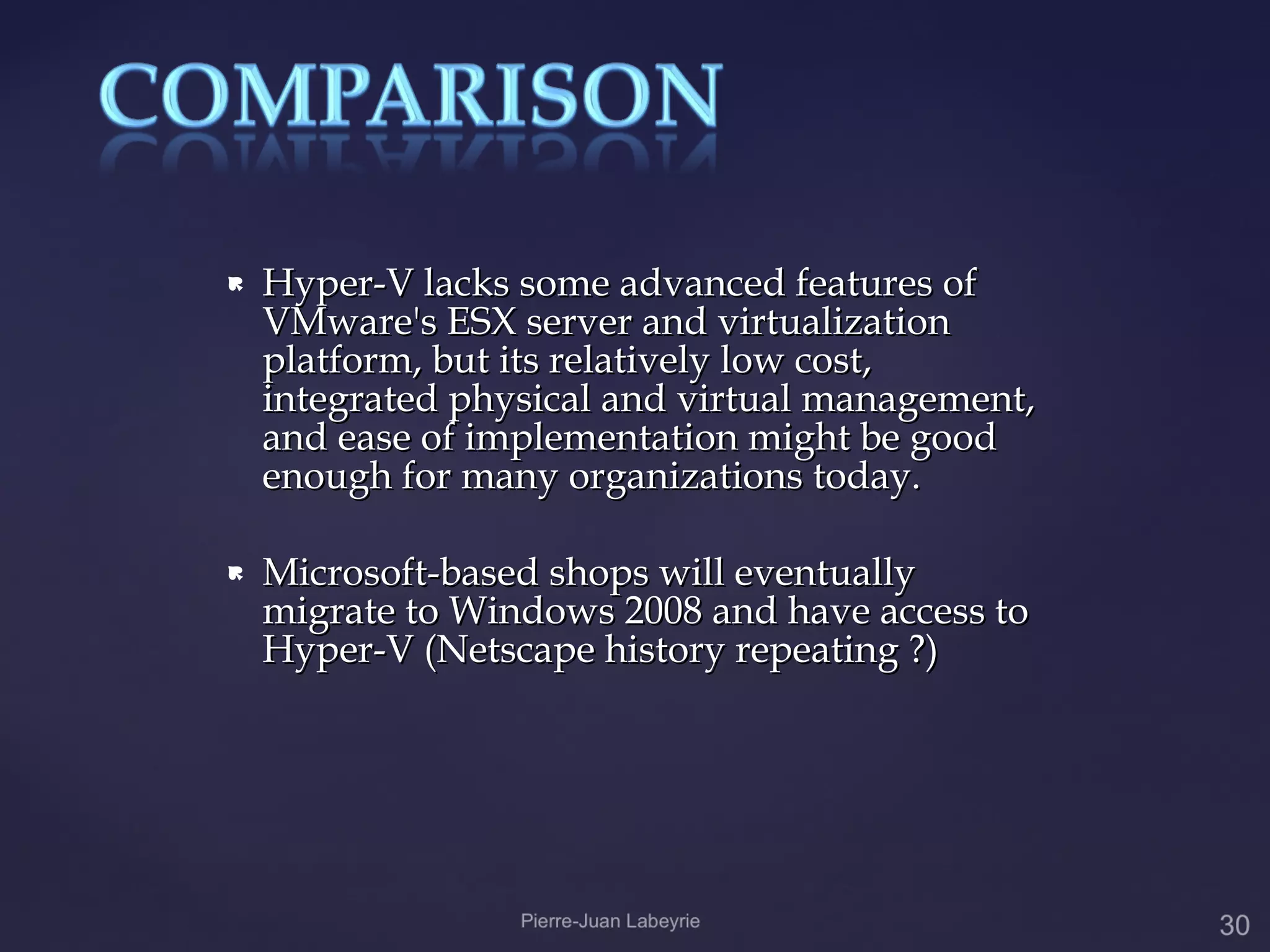    Hyper-V lacks some advanced features of
    VMware's ESX server and virtualization
    platform, but its relatively low cost,
    integrated physical and virtual management,
    and ease of implementation might be good
    enough for many organizations today.

   Microsoft-based shops will eventually
    migrate to Windows 2008 and have access to
    Hyper-V (Netscape history repeating ?)
 