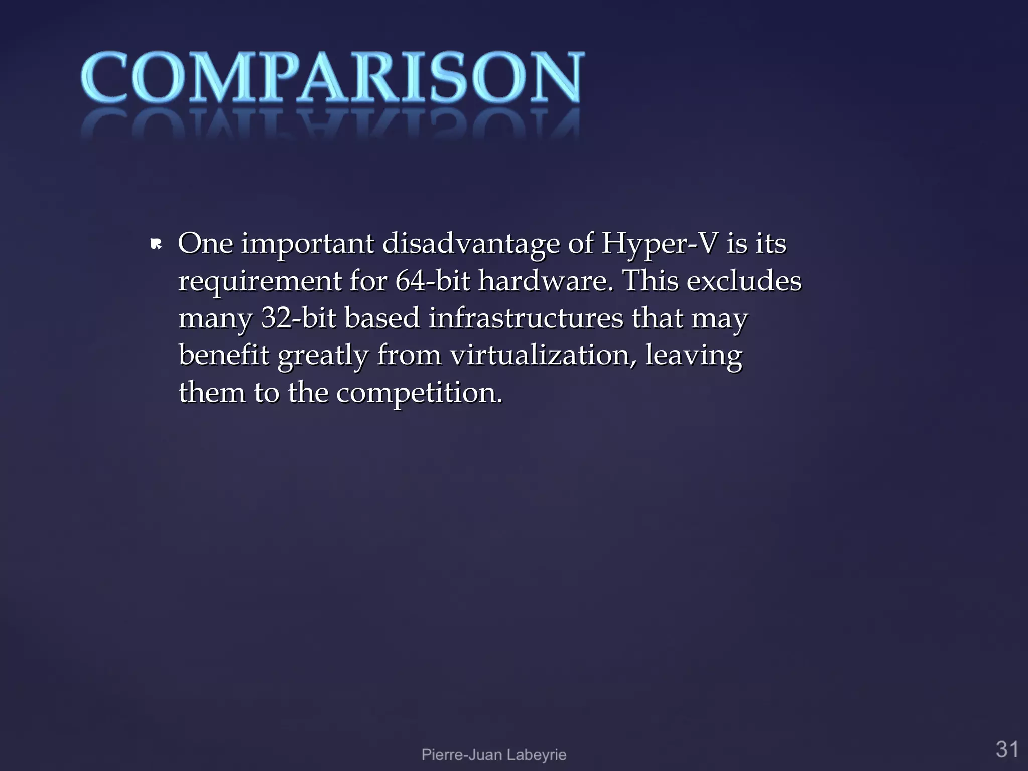   One important disadvantage of Hyper-V is its
    requirement for 64-bit hardware. This excludes
    many 32-bit based infrastructures that may
    benefit greatly from virtualization, leaving
    them to the competition.
 