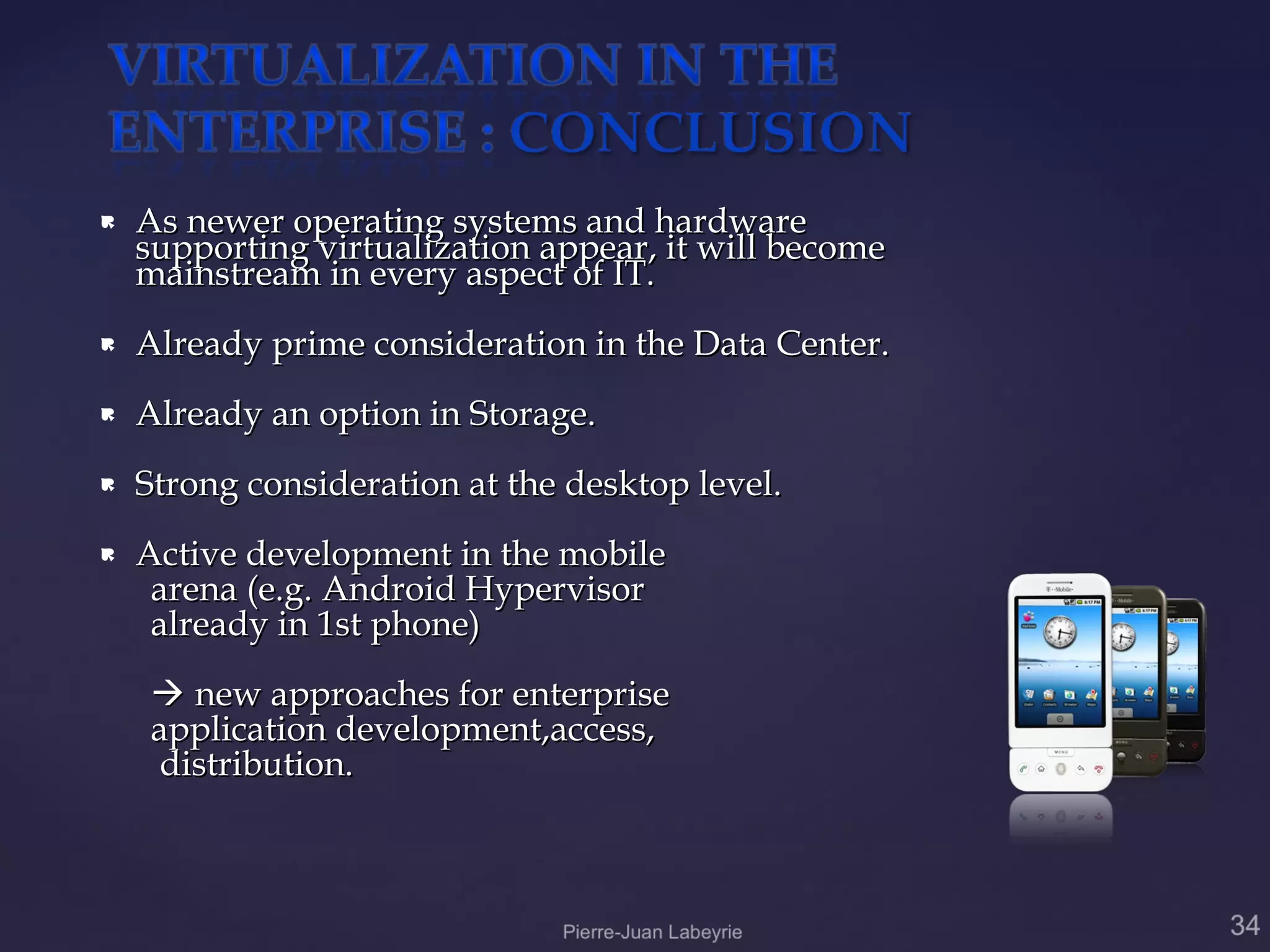   As newer operating systems and hardware
    supporting virtualization appear, it will become
    mainstream in every aspect of IT.
   Already prime consideration in the Data Center.
   Already an option in Storage.
   Strong consideration at the desktop level.
   Active development in the mobile
     arena (e.g. Android Hypervisor
     already in 1st phone)
     new approaches for enterprise
    application development,access,
     distribution.
 