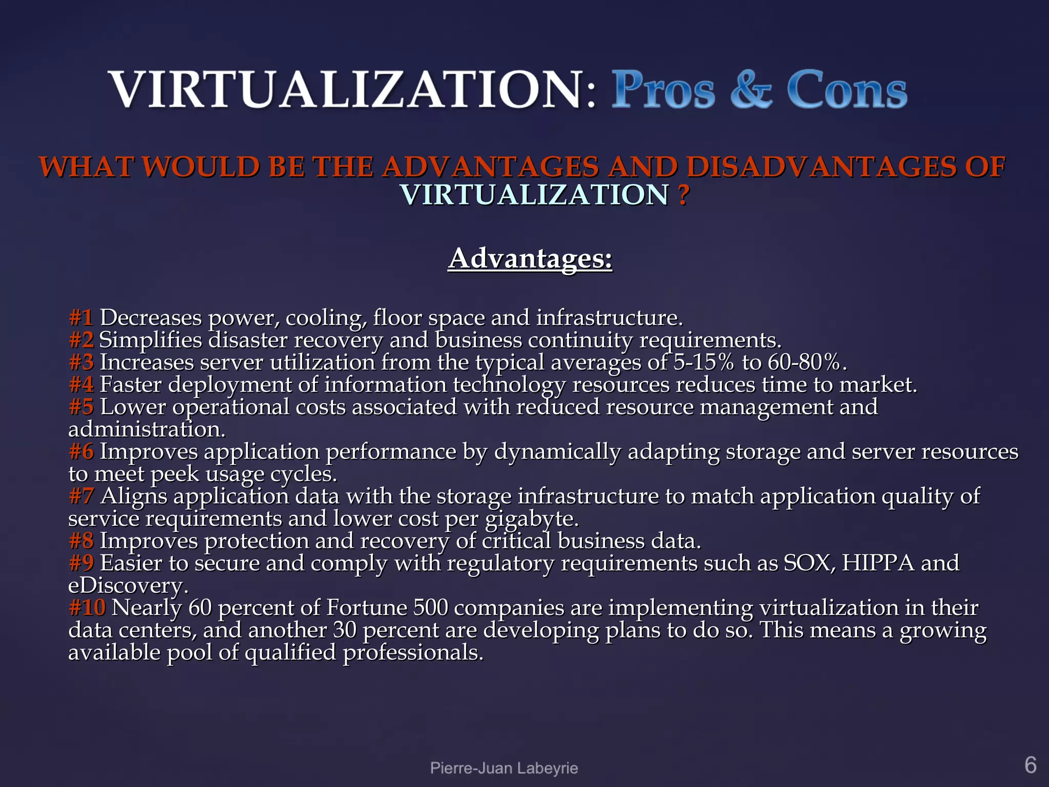 WHAT WOULD BE THE ADVANTAGES AND DISADVANTAGES OF
                   VIRTUALIZATION ?

                                    Advantages:
 #1 Decreases power, cooling, floor space and infrastructure.
 #2 Simplifies disaster recovery and business continuity requirements.
 #3 Increases server utilization from the typical averages of 5-15% to 60-80%.
 #4 Faster deployment of information technology resources reduces time to market.
 #5 Lower operational costs associated with reduced resource management and
 administration.
 #6 Improves application performance by dynamically adapting storage and server resources
 to meet peek usage cycles.
 #7 Aligns application data with the storage infrastructure to match application quality of
 service requirements and lower cost per gigabyte.
 #8 Improves protection and recovery of critical business data.
 #9 Easier to secure and comply with regulatory requirements such as SOX, HIPPA and
 eDiscovery.
 #10 Nearly 60 percent of Fortune 500 companies are implementing virtualization in their
 data centers, and another 30 percent are developing plans to do so. This means a growing
 available pool of qualified professionals.
 