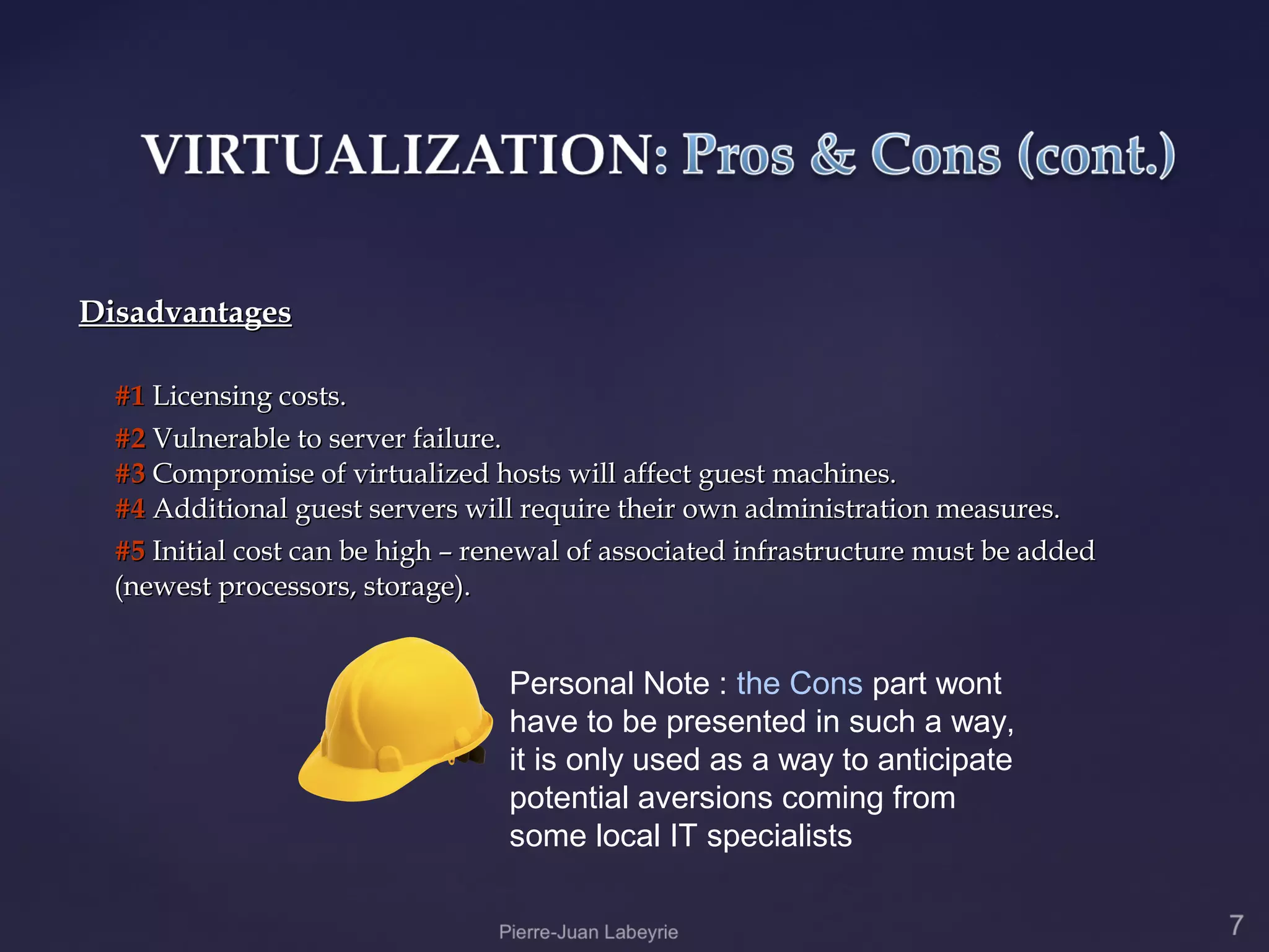 Disadvantages

  #1 Licensing costs.
  #2 Vulnerable to server failure.
  #3 Compromise of virtualized hosts will affect guest machines.
  #4 Additional guest servers will require their own administration measures.
  #5 Initial cost can be high – renewal of associated infrastructure must be added
  (newest processors, storage).


                                  Personal Note : the Cons part wont
                                  have to be presented in such a way,
                                  it is only used as a way to anticipate
                                  potential aversions coming from
                                  some local IT specialists
 