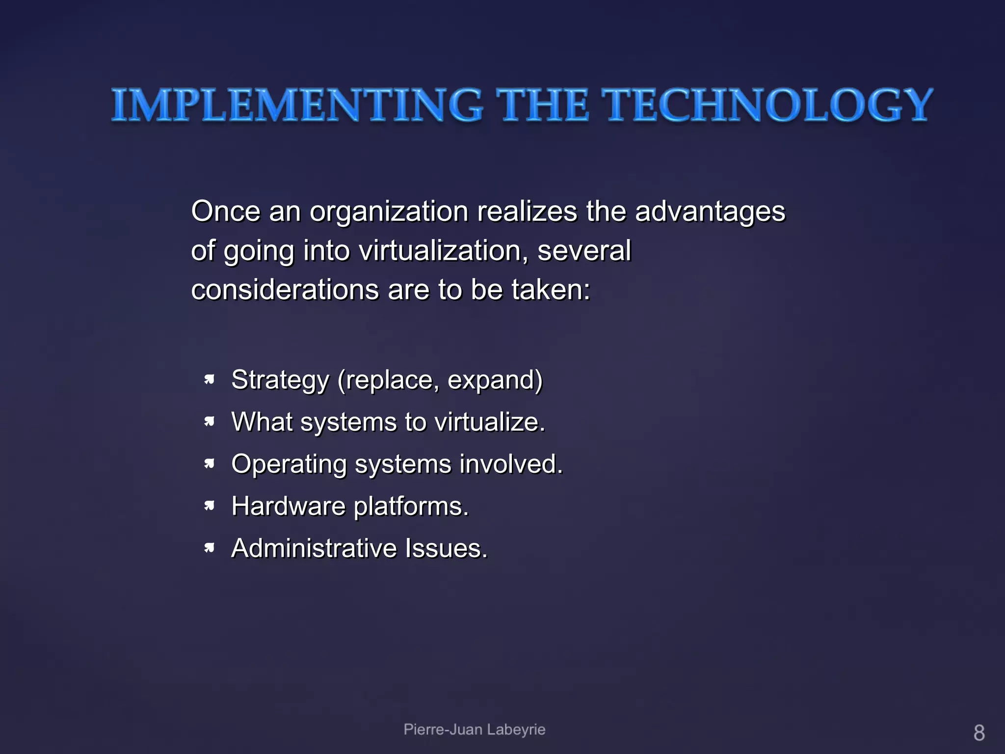 Once an organization realizes the advantages
of going into virtualization, several
considerations are to be taken:

   Strategy (replace, expand)
   What systems to virtualize.
   Operating systems involved.
   Hardware platforms.
   Administrative Issues.
 