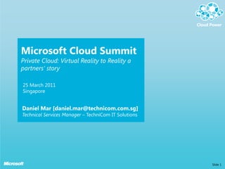 Microsoft Cloud Summit
Private Cloud: Virtual Reality to Reality a
partners’ story

25 March 2011
Singapore


Daniel Mar [daniel.mar@technicom.com.sg]
Technical Services Manager – TechniCom IT Solutions




                                                      Slide 1
 