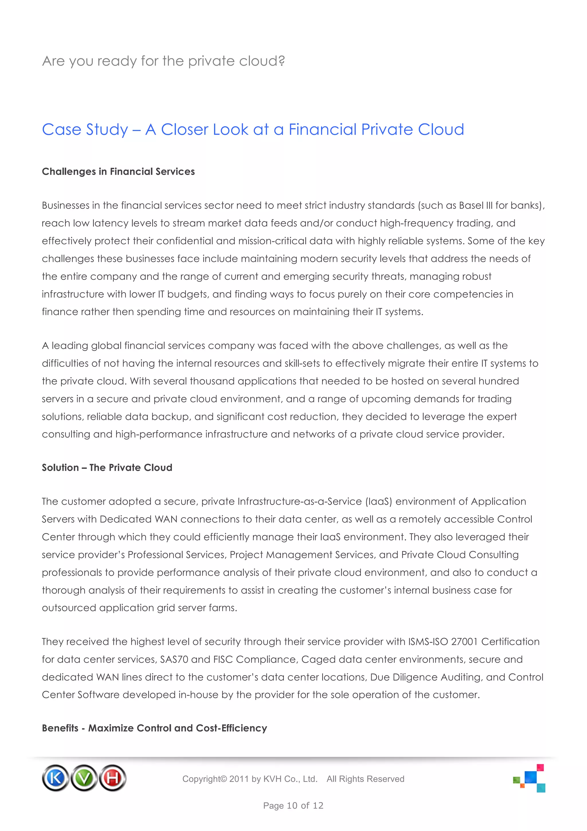 Are you ready for the private cloud?




Case Study – A Closer Look at a Financial Private Cloud

Challenges in Financial Services


Businesses in the financial services sector need to meet strict industry standards (such as Basel III for banks),
reach low latency levels to stream market data feeds and/or conduct high-frequency trading, and
effectively protect their confidential and mission-critical data with highly reliable systems. Some of the key
challenges these businesses face include maintaining modern security levels that address the needs of
the entire company and the range of current and emerging security threats, managing robust
infrastructure with lower IT budgets, and finding ways to focus purely on their core competencies in
finance rather then spending time and resources on maintaining their IT systems.


A leading global financial services company was faced with the above challenges, as well as the
difficulties of not having the internal resources and skill-sets to effectively migrate their entire IT systems to
the private cloud. With several thousand applications that needed to be hosted on several hundred
servers in a secure and private cloud environment, and a range of upcoming demands for trading
solutions, reliable data backup, and significant cost reduction, they decided to leverage the expert
consulting and high-performance infrastructure and networks of a private cloud service provider.


Solution – The Private Cloud


The customer adopted a secure, private Infrastructure-as-a-Service (IaaS) environment of Application
Servers with Dedicated WAN connections to their data center, as well as a remotely accessible Control
Center through which they could efficiently manage their IaaS environment. They also leveraged their
service provider’s Professional Services, Project Management Services, and Private Cloud Consulting
professionals to provide performance analysis of their private cloud environment, and also to conduct a
thorough analysis of their requirements to assist in creating the customer’s internal business case for
outsourced application grid server farms.


They received the highest level of security through their service provider with ISMS-ISO 27001 Certification
for data center services, SAS70 and FISC Compliance, Caged data center environments, secure and
dedicated WAN lines direct to the customer’s data center locations, Due Diligence Auditing, and Control
Center Software developed in-house by the provider for the sole operation of the customer.


Benefits - Maximize Control and Cost-Efficiency




                                Copyright© 2011 by KVH Co., Ltd.   All Rights Reserved


                                                   Page 10 of 12
 