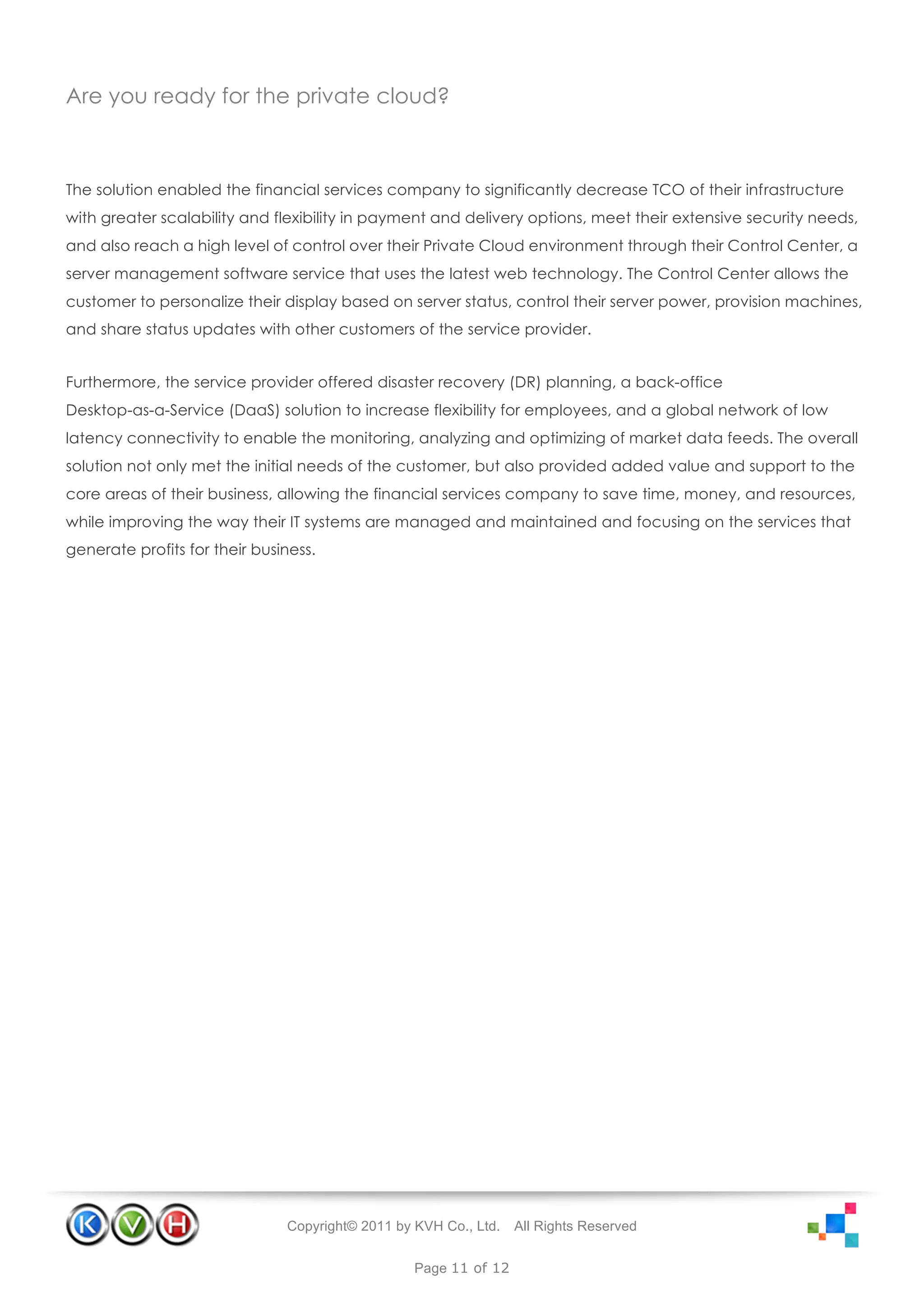 Are you ready for the private cloud?



The solution enabled the financial services company to significantly decrease TCO of their infrastructure
with greater scalability and flexibility in payment and delivery options, meet their extensive security needs,
and also reach a high level of control over their Private Cloud environment through their Control Center, a
server management software service that uses the latest web technology. The Control Center allows the
customer to personalize their display based on server status, control their server power, provision machines,
and share status updates with other customers of the service provider.


Furthermore, the service provider offered disaster recovery (DR) planning, a back-office
Desktop-as-a-Service (DaaS) solution to increase flexibility for employees, and a global network of low
latency connectivity to enable the monitoring, analyzing and optimizing of market data feeds. The overall
solution not only met the initial needs of the customer, but also provided added value and support to the
core areas of their business, allowing the financial services company to save time, money, and resources,
while improving the way their IT systems are managed and maintained and focusing on the services that
generate profits for their business.




                               Copyright© 2011 by KVH Co., Ltd.   All Rights Reserved


                                                  Page 11 of 12
 