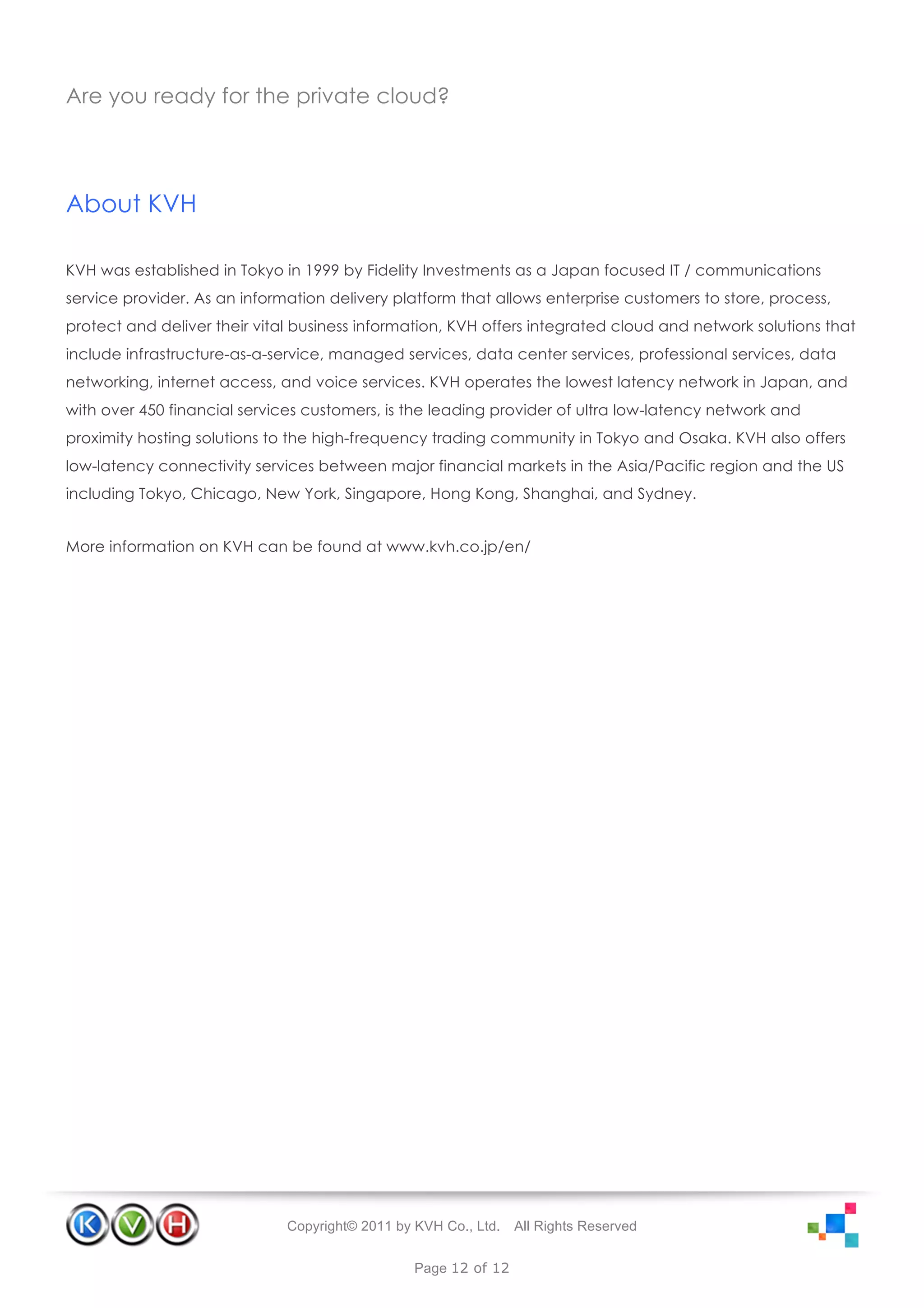 Are you ready for the private cloud?




About KVH

KVH was established in Tokyo in 1999 by Fidelity Investments as a Japan focused IT / communications
service provider. As an information delivery platform that allows enterprise customers to store, process,
protect and deliver their vital business information, KVH offers integrated cloud and network solutions that
include infrastructure-as-a-service, managed services, data center services, professional services, data
networking, internet access, and voice services. KVH operates the lowest latency network in Japan, and
with over 450 financial services customers, is the leading provider of ultra low-latency network and
proximity hosting solutions to the high-frequency trading community in Tokyo and Osaka. KVH also offers
low-latency connectivity services between major financial markets in the Asia/Pacific region and the US
including Tokyo, Chicago, New York, Singapore, Hong Kong, Shanghai, and Sydney.


More information on KVH can be found at www.kvh.co.jp/en/




                              Copyright© 2011 by KVH Co., Ltd.   All Rights Reserved


                                                 Page 12 of 12
 