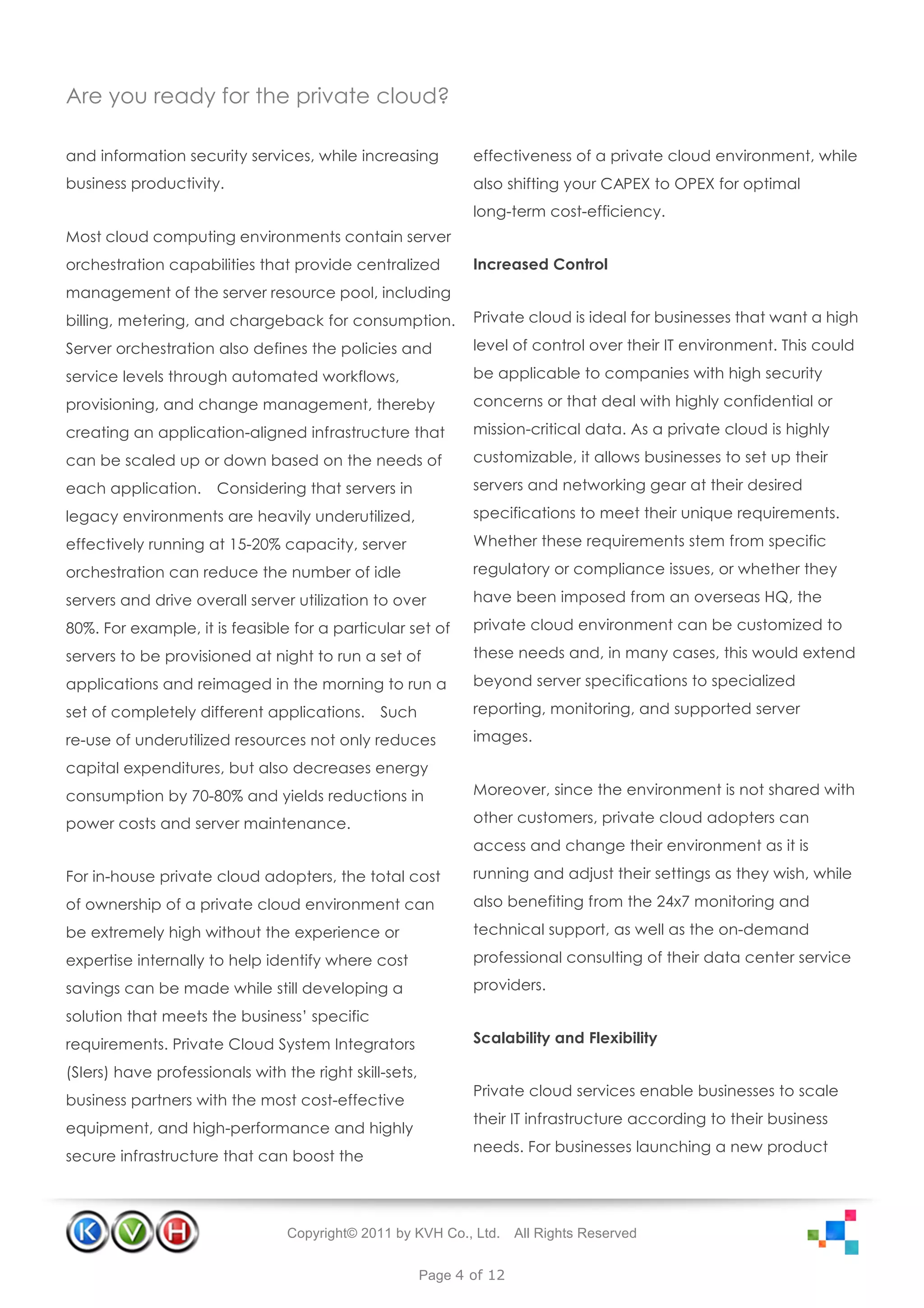 Are you ready for the private cloud?

and information security services, while increasing            effectiveness of a private cloud environment, while
business productivity.                                         also shifting your CAPEX to OPEX for optimal
                                                               long-term cost-efficiency.
Most cloud computing environments contain server
orchestration capabilities that provide centralized            Increased Control
management of the server resource pool, including
billing, metering, and chargeback for consumption.             Private cloud is ideal for businesses that want a high

Server orchestration also defines the policies and             level of control over their IT environment. This could

service levels through automated workflows,                    be applicable to companies with high security

provisioning, and change management, thereby                   concerns or that deal with highly confidential or

creating an application-aligned infrastructure that            mission-critical data. As a private cloud is highly

can be scaled up or down based on the needs of                 customizable, it allows businesses to set up their

each application.     Considering that servers in              servers and networking gear at their desired

legacy environments are heavily underutilized,                 specifications to meet their unique requirements.

effectively running at 15-20% capacity, server                 Whether these requirements stem from specific

orchestration can reduce the number of idle                    regulatory or compliance issues, or whether they

servers and drive overall server utilization to over           have been imposed from an overseas HQ, the

80%. For example, it is feasible for a particular set of       private cloud environment can be customized to

servers to be provisioned at night to run a set of             these needs and, in many cases, this would extend

applications and reimaged in the morning to run a              beyond server specifications to specialized

set of completely different applications.      Such            reporting, monitoring, and supported server

re-use of underutilized resources not only reduces             images.

capital expenditures, but also decreases energy
consumption by 70-80% and yields reductions in                 Moreover, since the environment is not shared with

power costs and server maintenance.                            other customers, private cloud adopters can
                                                               access and change their environment as it is

For in-house private cloud adopters, the total cost            running and adjust their settings as they wish, while

of ownership of a private cloud environment can                also benefiting from the 24x7 monitoring and

be extremely high without the experience or                    technical support, as well as the on-demand

expertise internally to help identify where cost               professional consulting of their data center service

savings can be made while still developing a                   providers.

solution that meets the business’ specific
requirements. Private Cloud System Integrators                 Scalability and Flexibility

(SIers) have professionals with the right skill-sets,
                                                               Private cloud services enable businesses to scale
business partners with the most cost-effective
                                                               their IT infrastructure according to their business
equipment, and high-performance and highly
                                                               needs. For businesses launching a new product
secure infrastructure that can boost the




                                 Copyright© 2011 by KVH Co., Ltd.      All Rights Reserved


                                                        Page 4 of 12
 