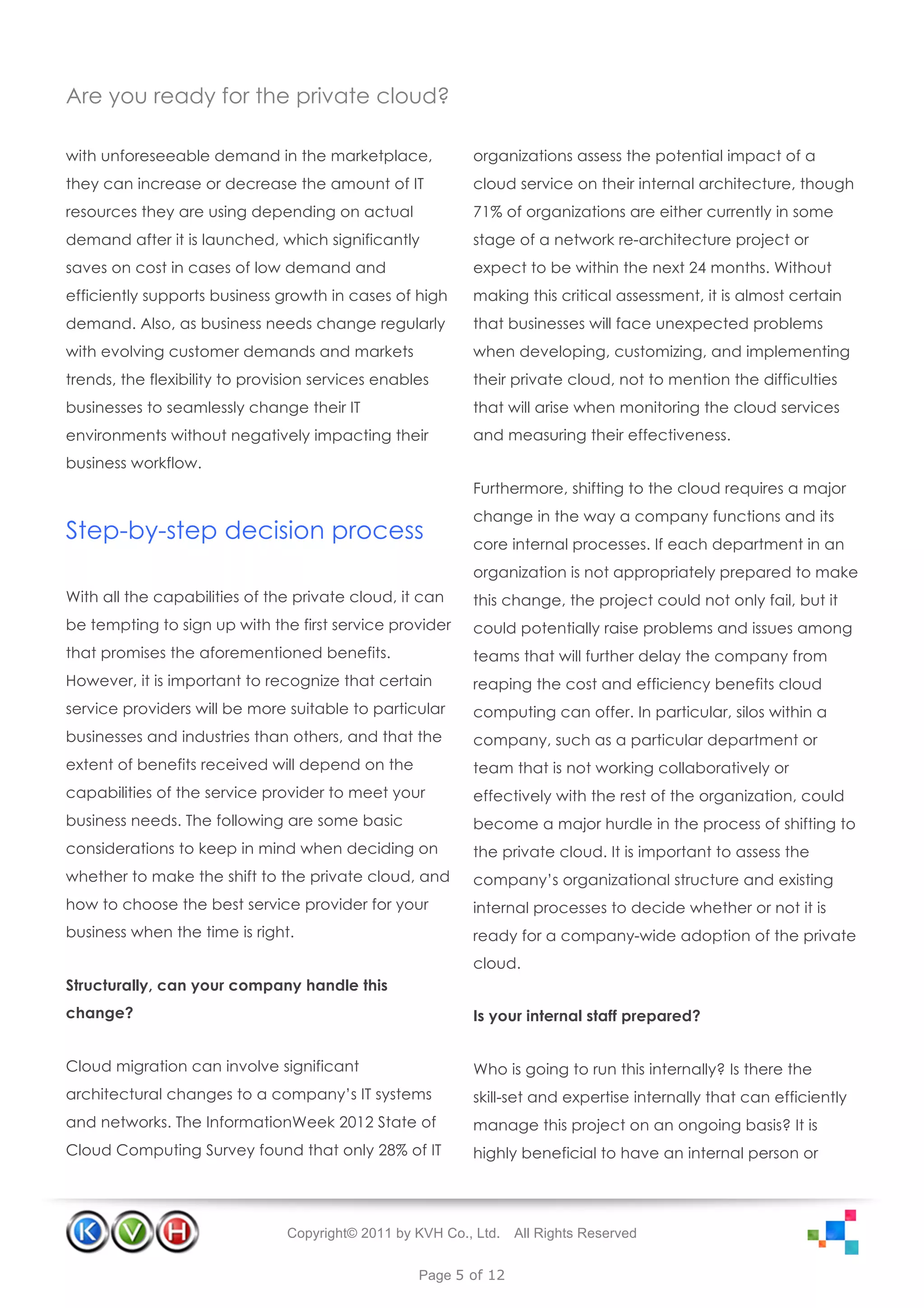 Are you ready for the private cloud?

with unforeseeable demand in the marketplace,              organizations assess the potential impact of a
they can increase or decrease the amount of IT             cloud service on their internal architecture, though
resources they are using depending on actual               71% of organizations are either currently in some
demand after it is launched, which significantly           stage of a network re-architecture project or
saves on cost in cases of low demand and                   expect to be within the next 24 months. Without
efficiently supports business growth in cases of high      making this critical assessment, it is almost certain
demand. Also, as business needs change regularly           that businesses will face unexpected problems
with evolving customer demands and markets                 when developing, customizing, and implementing
trends, the flexibility to provision services enables      their private cloud, not to mention the difficulties
businesses to seamlessly change their IT                   that will arise when monitoring the cloud services
environments without negatively impacting their            and measuring their effectiveness.
business workflow.
                                                           Furthermore, shifting to the cloud requires a major
                                                           change in the way a company functions and its
Step-by-step decision process                              core internal processes. If each department in an
                                                           organization is not appropriately prepared to make
With all the capabilities of the private cloud, it can     this change, the project could not only fail, but it
be tempting to sign up with the first service provider     could potentially raise problems and issues among
that promises the aforementioned benefits.                 teams that will further delay the company from
However, it is important to recognize that certain         reaping the cost and efficiency benefits cloud
service providers will be more suitable to particular      computing can offer. In particular, silos within a
businesses and industries than others, and that the        company, such as a particular department or
extent of benefits received will depend on the             team that is not working collaboratively or
capabilities of the service provider to meet your          effectively with the rest of the organization, could
business needs. The following are some basic               become a major hurdle in the process of shifting to
considerations to keep in mind when deciding on            the private cloud. It is important to assess the
whether to make the shift to the private cloud, and        company’s organizational structure and existing
how to choose the best service provider for your           internal processes to decide whether or not it is
business when the time is right.                           ready for a company-wide adoption of the private
                                                           cloud.
Structurally, can your company handle this
change?                                                    Is your internal staff prepared?


Cloud migration can involve significant                    Who is going to run this internally? Is there the
architectural changes to a company’s IT systems            skill-set and expertise internally that can efficiently
and networks. The InformationWeek 2012 State of            manage this project on an ongoing basis? It is
Cloud Computing Survey found that only 28% of IT           highly beneficial to have an internal person or




                                Copyright© 2011 by KVH Co., Ltd.   All Rights Reserved


                                                   Page 5 of 12
 