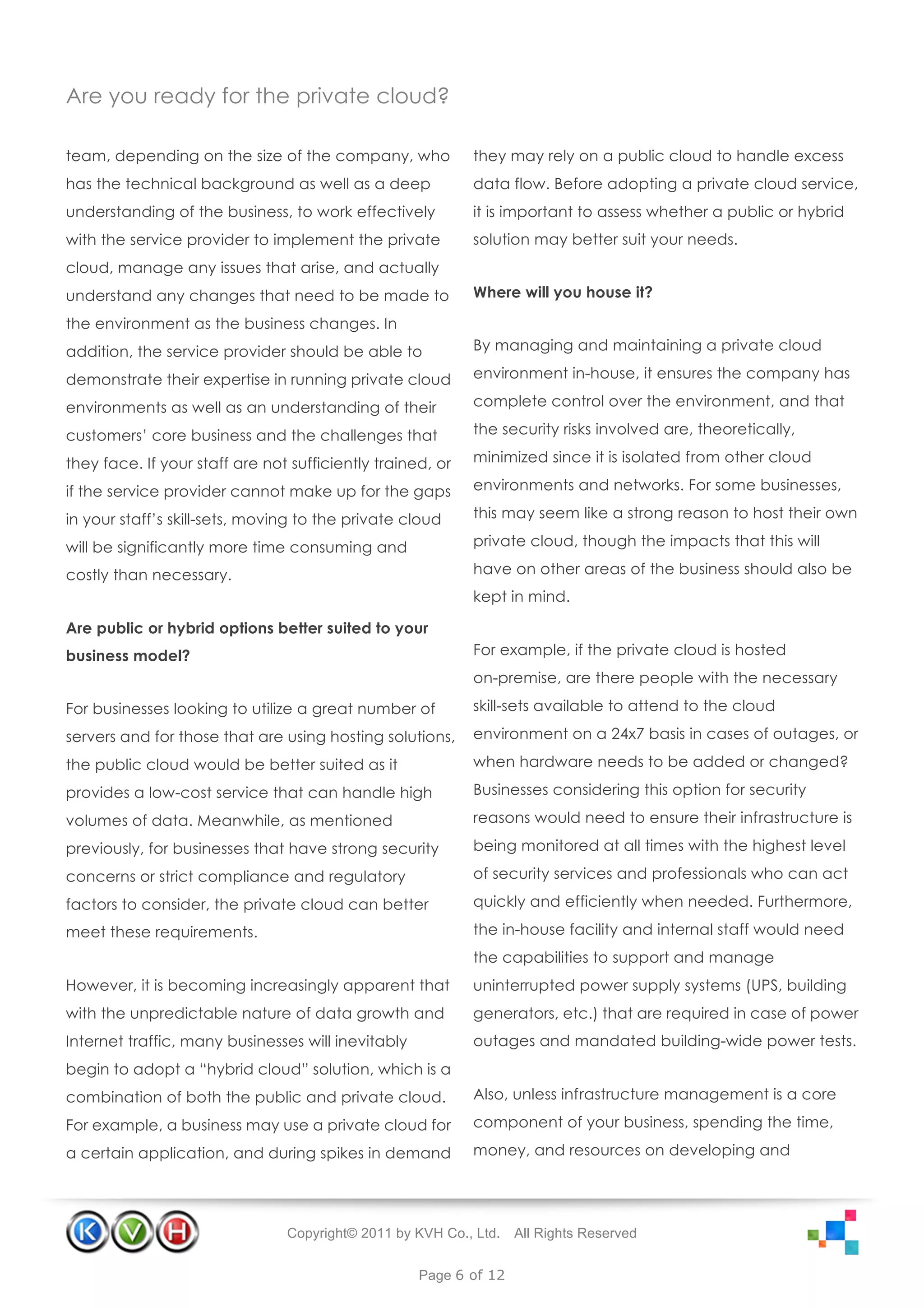 Are you ready for the private cloud?

team, depending on the size of the company, who             they may rely on a public cloud to handle excess
has the technical background as well as a deep              data flow. Before adopting a private cloud service,
understanding of the business, to work effectively          it is important to assess whether a public or hybrid
with the service provider to implement the private          solution may better suit your needs.
cloud, manage any issues that arise, and actually
understand any changes that need to be made to              Where will you house it?

the environment as the business changes. In
addition, the service provider should be able to            By managing and maintaining a private cloud

demonstrate their expertise in running private cloud        environment in-house, it ensures the company has

environments as well as an understanding of their           complete control over the environment, and that

customers’ core business and the challenges that            the security risks involved are, theoretically,

they face. If your staff are not sufficiently trained, or   minimized since it is isolated from other cloud

if the service provider cannot make up for the gaps         environments and networks. For some businesses,

in your staff’s skill-sets, moving to the private cloud     this may seem like a strong reason to host their own

will be significantly more time consuming and               private cloud, though the impacts that this will

costly than necessary.                                      have on other areas of the business should also be
                                                            kept in mind.

Are public or hybrid options better suited to your
business model?                                             For example, if the private cloud is hosted
                                                            on-premise, are there people with the necessary

For businesses looking to utilize a great number of         skill-sets available to attend to the cloud

servers and for those that are using hosting solutions,     environment on a 24x7 basis in cases of outages, or

the public cloud would be better suited as it               when hardware needs to be added or changed?

provides a low-cost service that can handle high            Businesses considering this option for security

volumes of data. Meanwhile, as mentioned                    reasons would need to ensure their infrastructure is

previously, for businesses that have strong security        being monitored at all times with the highest level

concerns or strict compliance and regulatory                of security services and professionals who can act

factors to consider, the private cloud can better           quickly and efficiently when needed. Furthermore,
meet these requirements.                                    the in-house facility and internal staff would need
                                                            the capabilities to support and manage
However, it is becoming increasingly apparent that          uninterrupted power supply systems (UPS, building
with the unpredictable nature of data growth and            generators, etc.) that are required in case of power
Internet traffic, many businesses will inevitably           outages and mandated building-wide power tests.
begin to adopt a “hybrid cloud” solution, which is a
combination of both the public and private cloud.           Also, unless infrastructure management is a core

For example, a business may use a private cloud for         component of your business, spending the time,

a certain application, and during spikes in demand          money, and resources on developing and




                                Copyright© 2011 by KVH Co., Ltd.   All Rights Reserved


                                                    Page 6 of 12
 