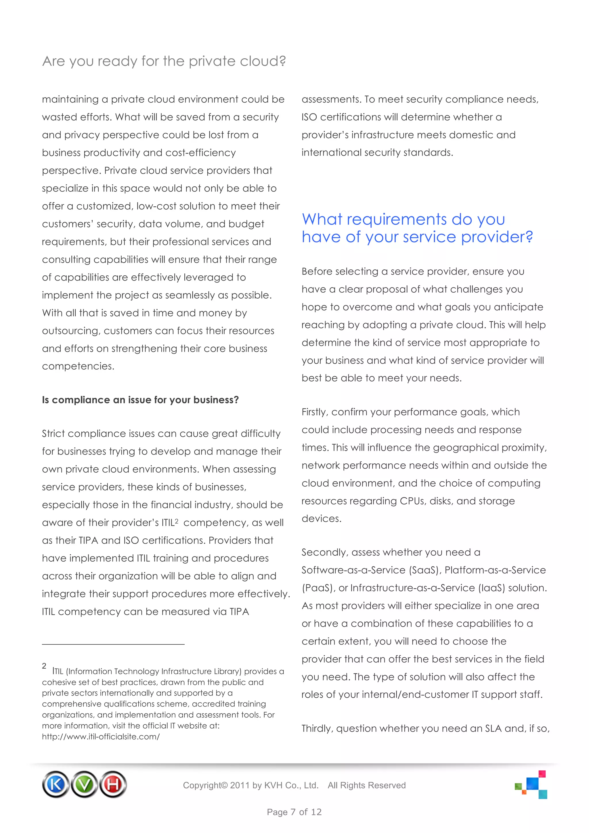 Are you ready for the private cloud?

maintaining a private cloud environment could be                      assessments. To meet security compliance needs,
wasted efforts. What will be saved from a security                    ISO certifications will determine whether a
and privacy perspective could be lost from a                          provider’s infrastructure meets domestic and
business productivity and cost-efficiency                             international security standards.
perspective. Private cloud service providers that
specialize in this space would not only be able to
offer a customized, low-cost solution to meet their
customers’ security, data volume, and budget                          What requirements do you
requirements, but their professional services and                     have of your service provider?
consulting capabilities will ensure that their range
                                                                      Before selecting a service provider, ensure you
of capabilities are effectively leveraged to
                                                                      have a clear proposal of what challenges you
implement the project as seamlessly as possible.
                                                                      hope to overcome and what goals you anticipate
With all that is saved in time and money by
                                                                      reaching by adopting a private cloud. This will help
outsourcing, customers can focus their resources
                                                                      determine the kind of service most appropriate to
and efforts on strengthening their core business
                                                                      your business and what kind of service provider will
competencies.
                                                                      best be able to meet your needs.

Is compliance an issue for your business?
                                                                      Firstly, confirm your performance goals, which

Strict compliance issues can cause great difficulty                   could include processing needs and response

for businesses trying to develop and manage their                     times. This will influence the geographical proximity,

own private cloud environments. When assessing                        network performance needs within and outside the

service providers, these kinds of businesses,                         cloud environment, and the choice of computing

especially those in the financial industry, should be                 resources regarding CPUs, disks, and storage

aware of their provider’s ITIL2 competency, as well                   devices.

as their TIPA and ISO certifications. Providers that
                                                                      Secondly, assess whether you need a
have implemented ITIL training and procedures
                                                                      Software-as-a-Service (SaaS), Platform-as-a-Service
across their organization will be able to align and
                                                                      (PaaS), or Infrastructure-as-a-Service (IaaS) solution.
integrate their support procedures more effectively.
                                                                      As most providers will either specialize in one area
ITIL competency can be measured via TIPA
                                                                      or have a combination of these capabilities to a
                                                                      certain extent, you will need to choose the
                                                                      provider that can offer the best services in the field
2
    ITIL (Information Technology Infrastructure Library) provides a
cohesive set of best practices, drawn from the public and
                                                                      you need. The type of solution will also affect the
private sectors internationally and supported by a                    roles of your internal/end-customer IT support staff.
comprehensive qualifications scheme, accredited training
organizations, and implementation and assessment tools. For
more information, visit the official IT website at:                   Thirdly, question whether you need an SLA and, if so,
http://www.itil-officialsite.com/




                                       Copyright© 2011 by KVH Co., Ltd.      All Rights Reserved


                                                              Page 7 of 12
 