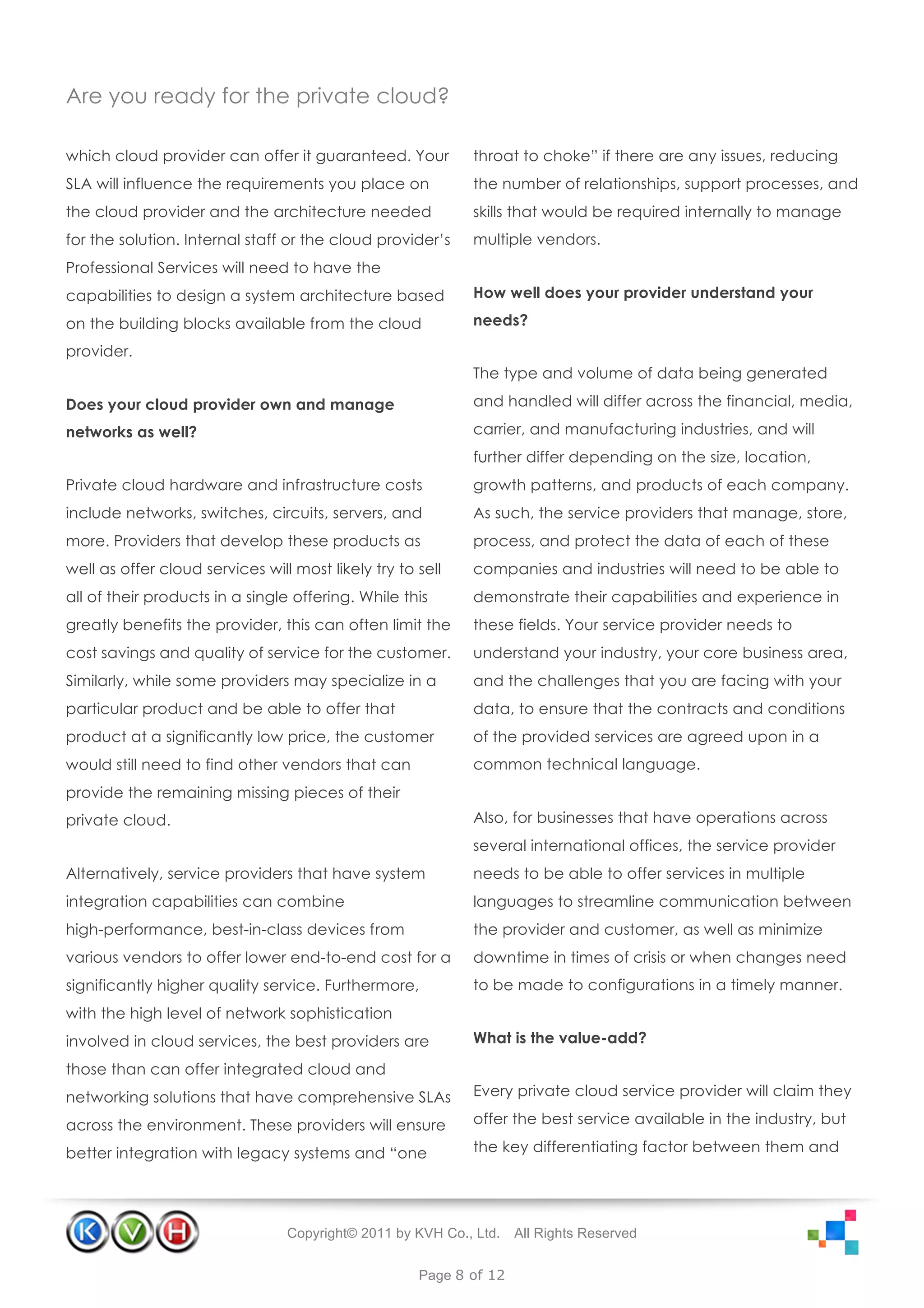 Are you ready for the private cloud?

which cloud provider can offer it guaranteed. Your          throat to choke” if there are any issues, reducing
SLA will influence the requirements you place on            the number of relationships, support processes, and
the cloud provider and the architecture needed              skills that would be required internally to manage
for the solution. Internal staff or the cloud provider’s    multiple vendors.
Professional Services will need to have the
capabilities to design a system architecture based          How well does your provider understand your

on the building blocks available from the cloud             needs?

provider.
                                                            The type and volume of data being generated

Does your cloud provider own and manage                     and handled will differ across the financial, media,

networks as well?                                           carrier, and manufacturing industries, and will
                                                            further differ depending on the size, location,
Private cloud hardware and infrastructure costs             growth patterns, and products of each company.
include networks, switches, circuits, servers, and          As such, the service providers that manage, store,
more. Providers that develop these products as              process, and protect the data of each of these
well as offer cloud services will most likely try to sell   companies and industries will need to be able to
all of their products in a single offering. While this      demonstrate their capabilities and experience in
greatly benefits the provider, this can often limit the     these fields. Your service provider needs to
cost savings and quality of service for the customer.       understand your industry, your core business area,
Similarly, while some providers may specialize in a         and the challenges that you are facing with your
particular product and be able to offer that                data, to ensure that the contracts and conditions
product at a significantly low price, the customer          of the provided services are agreed upon in a
would still need to find other vendors that can             common technical language.
provide the remaining missing pieces of their
private cloud.                                              Also, for businesses that have operations across
                                                            several international offices, the service provider
Alternatively, service providers that have system           needs to be able to offer services in multiple
integration capabilities can combine                        languages to streamline communication between
high-performance, best-in-class devices from                the provider and customer, as well as minimize
various vendors to offer lower end-to-end cost for a        downtime in times of crisis or when changes need
significantly higher quality service. Furthermore,          to be made to configurations in a timely manner.
with the high level of network sophistication
involved in cloud services, the best providers are          What is the value-add?

those than can offer integrated cloud and
networking solutions that have comprehensive SLAs           Every private cloud service provider will claim they

across the environment. These providers will ensure         offer the best service available in the industry, but

better integration with legacy systems and “one             the key differentiating factor between them and




                                 Copyright© 2011 by KVH Co., Ltd.   All Rights Reserved


                                                     Page 8 of 12
 