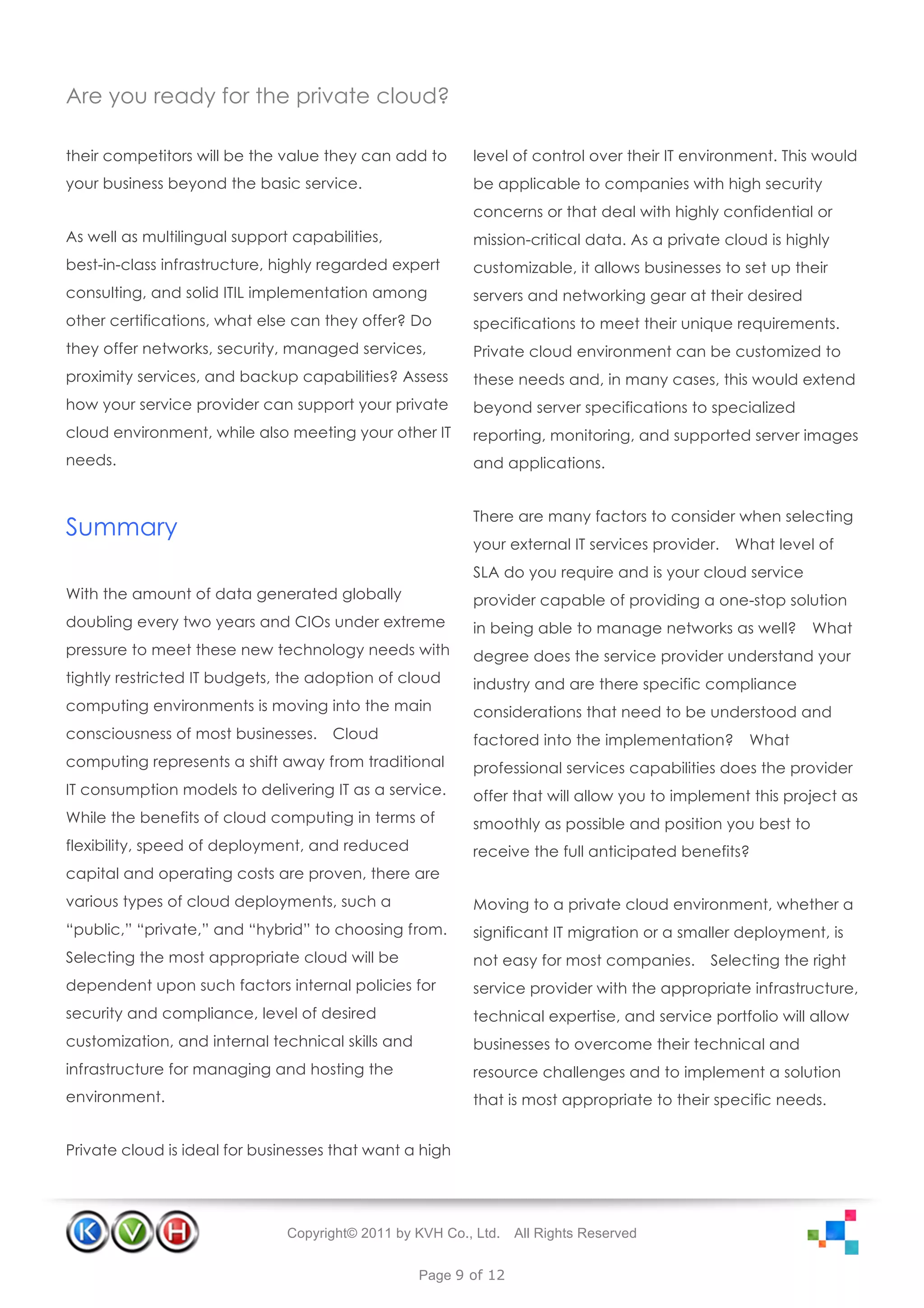 Are you ready for the private cloud?

their competitors will be the value they can add to       level of control over their IT environment. This would
your business beyond the basic service.                   be applicable to companies with high security
                                                          concerns or that deal with highly confidential or
As well as multilingual support capabilities,             mission-critical data. As a private cloud is highly
best-in-class infrastructure, highly regarded expert      customizable, it allows businesses to set up their
consulting, and solid ITIL implementation among           servers and networking gear at their desired
other certifications, what else can they offer? Do        specifications to meet their unique requirements.
they offer networks, security, managed services,          Private cloud environment can be customized to
proximity services, and backup capabilities? Assess       these needs and, in many cases, this would extend
how your service provider can support your private        beyond server specifications to specialized
cloud environment, while also meeting your other IT       reporting, monitoring, and supported server images
needs.                                                    and applications.


                                                          There are many factors to consider when selecting
Summary
                                                          your external IT services provider.   What level of
                                                          SLA do you require and is your cloud service
With the amount of data generated globally                provider capable of providing a one-stop solution
doubling every two years and CIOs under extreme           in being able to manage networks as well?       What
pressure to meet these new technology needs with          degree does the service provider understand your
tightly restricted IT budgets, the adoption of cloud      industry and are there specific compliance
computing environments is moving into the main            considerations that need to be understood and
consciousness of most businesses.    Cloud                factored into the implementation?      What
computing represents a shift away from traditional        professional services capabilities does the provider
IT consumption models to delivering IT as a service.      offer that will allow you to implement this project as
While the benefits of cloud computing in terms of         smoothly as possible and position you best to
flexibility, speed of deployment, and reduced             receive the full anticipated benefits?
capital and operating costs are proven, there are
various types of cloud deployments, such a                Moving to a private cloud environment, whether a
“public,” “private,” and “hybrid” to choosing from.       significant IT migration or a smaller deployment, is
Selecting the most appropriate cloud will be              not easy for most companies.     Selecting the right
dependent upon such factors internal policies for         service provider with the appropriate infrastructure,
security and compliance, level of desired                 technical expertise, and service portfolio will allow
customization, and internal technical skills and          businesses to overcome their technical and
infrastructure for managing and hosting the               resource challenges and to implement a solution
environment.                                              that is most appropriate to their specific needs.


Private cloud is ideal for businesses that want a high




                               Copyright© 2011 by KVH Co., Ltd.   All Rights Reserved


                                                   Page 9 of 12
 
