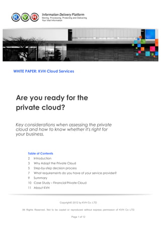 WHITE PAPER: KVH Cloud Services




        Are you ready for the
        private cloud?

        Key considerations when assessing the private
        cloud and how to know whether it's right for
        your business.



                              Table of Contents
                              2   Introduction
                              3   Why Adopt the Private Cloud
                              5   Step-by-step decision process
                              7   What requirements do you have of your service provider?
                              9   Summary
                              10 Case Study – Financial Private Cloud
                              11 About KVH



                                                   Copyright© 2012 by KVH Co. LTD

                    All Rights Reserved. Not to be copied or reproduced without express permission of KVH Co LTD

                                                            Page 1 of 12

	
  	
  	
  	
  	
  	
  	
 
 