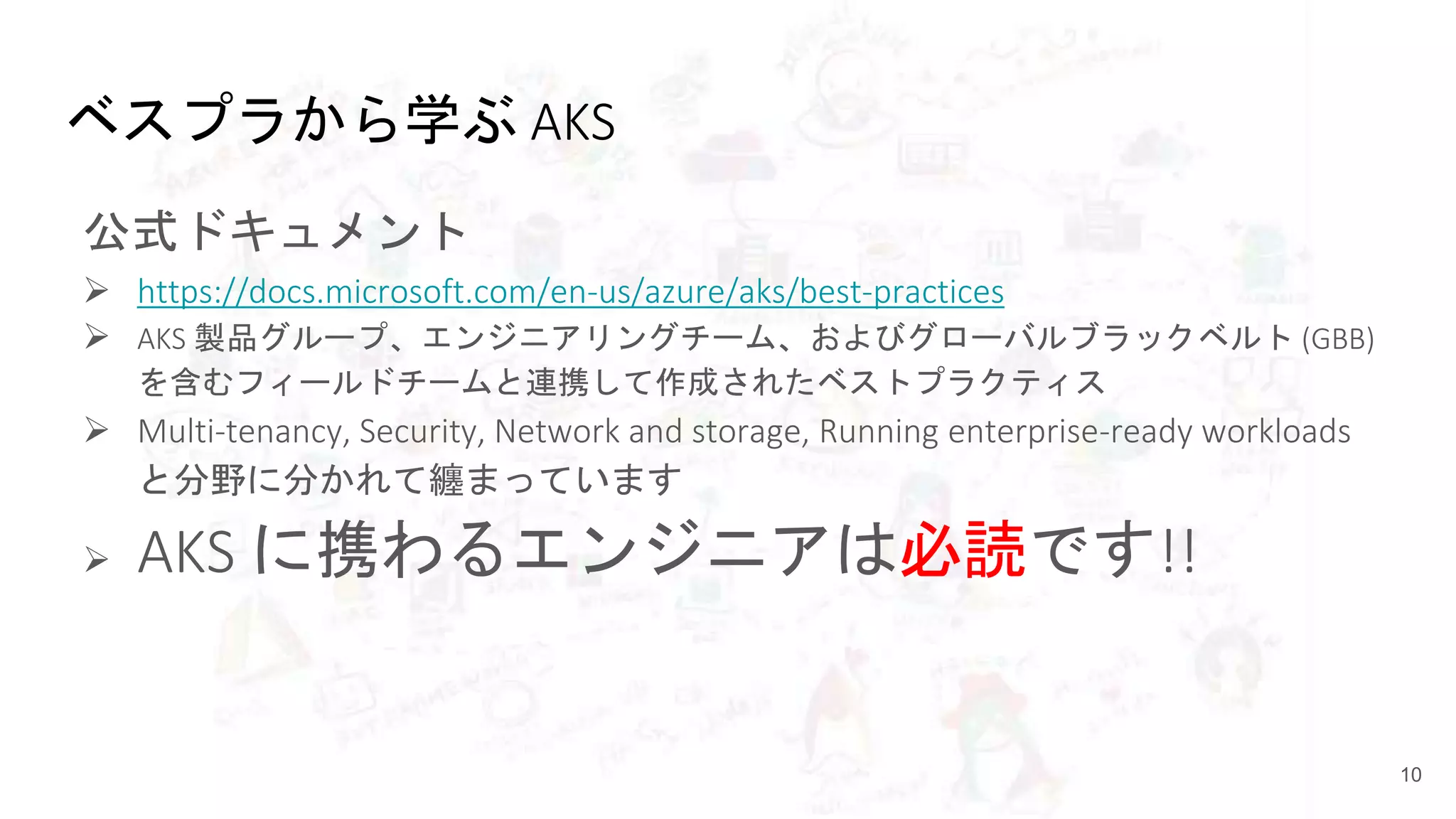ベスプラから学ぶ AKS
公式ドキュメント
 https://docs.microsoft.com/en-us/azure/aks/best-practices
 AKS 製品グループ、エンジニアリングチーム、およびグローバルブラックベルト (GBB)
を含むフィールドチームと連携して作成されたベストプラクティス
 Multi-tenancy, Security, Network and storage, Running enterprise-ready workloads
と分野に分かれて纏まっています
 AKS に携わるエンジニアは必読です!!
10
 