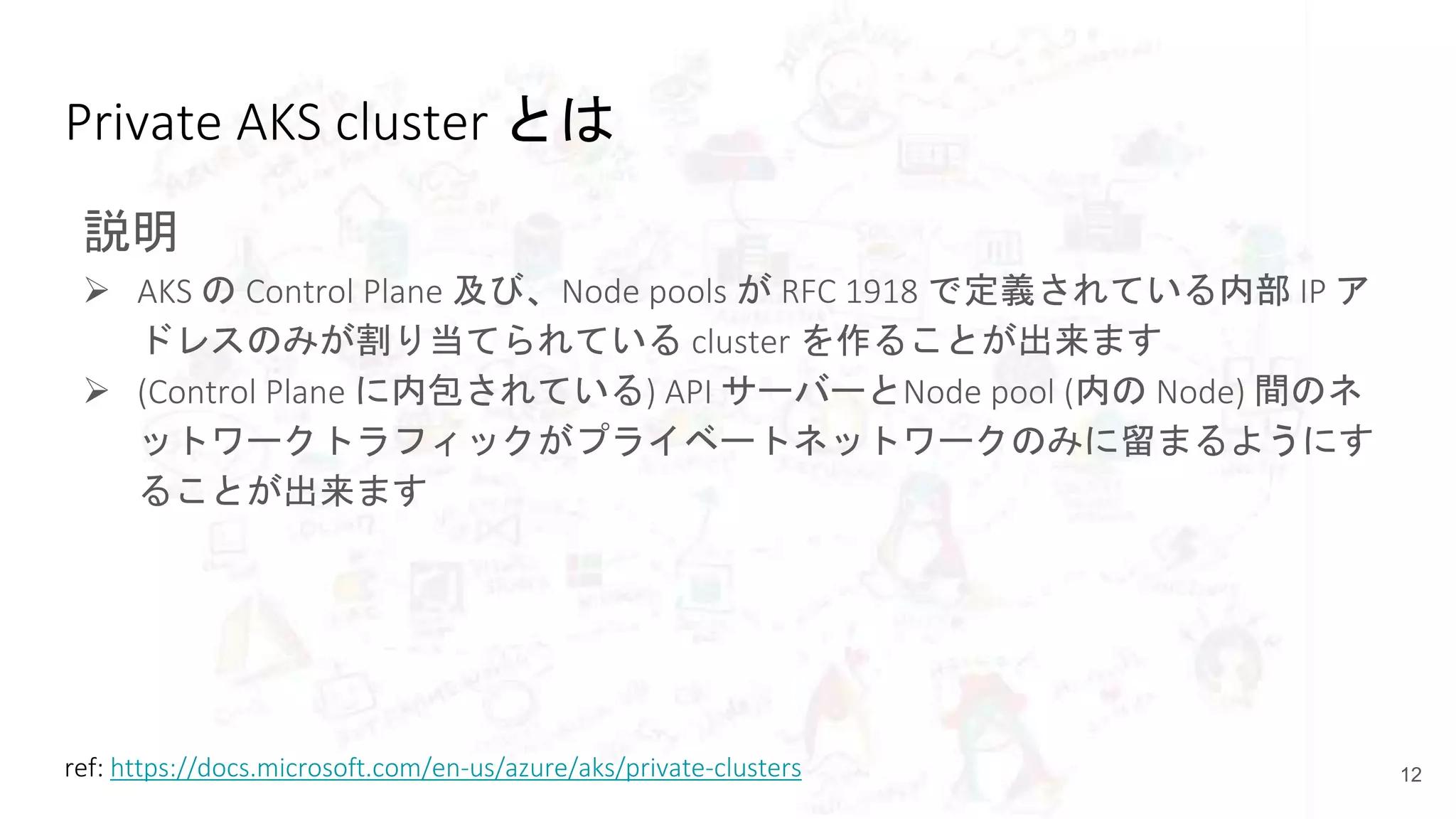 Private AKS cluster とは
説明
 AKS の Control Plane 及び、Node pools が RFC 1918 で定義されている内部 IP ア
ドレスのみが割り当てられている cluster を作ることが出来ます
 (Control Plane に内包されている) API サーバーとNode pool (内の Node) 間のネ
ットワークトラフィックがプライベートネットワークのみに留まるようにす
ることが出来ます
12ref: https://docs.microsoft.com/en-us/azure/aks/private-clusters
 