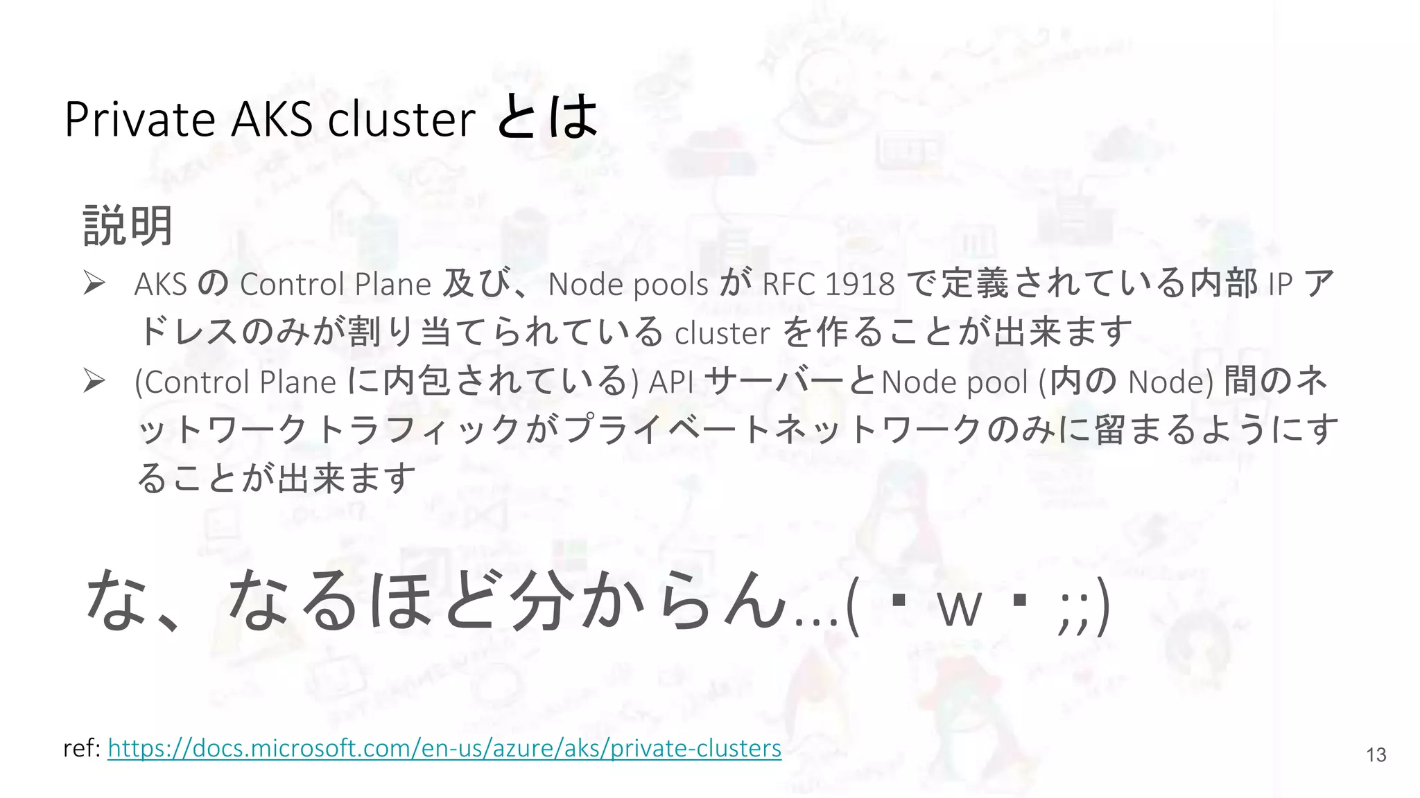 Private AKS cluster とは
説明
 AKS の Control Plane 及び、Node pools が RFC 1918 で定義されている内部 IP ア
ドレスのみが割り当てられている cluster を作ることが出来ます
 (Control Plane に内包されている) API サーバーとNode pool (内の Node) 間のネ
ットワークトラフィックがプライベートネットワークのみに留まるようにす
ることが出来ます
な、なるほど分からん...(・w・;;)
13ref: https://docs.microsoft.com/en-us/azure/aks/private-clusters
 