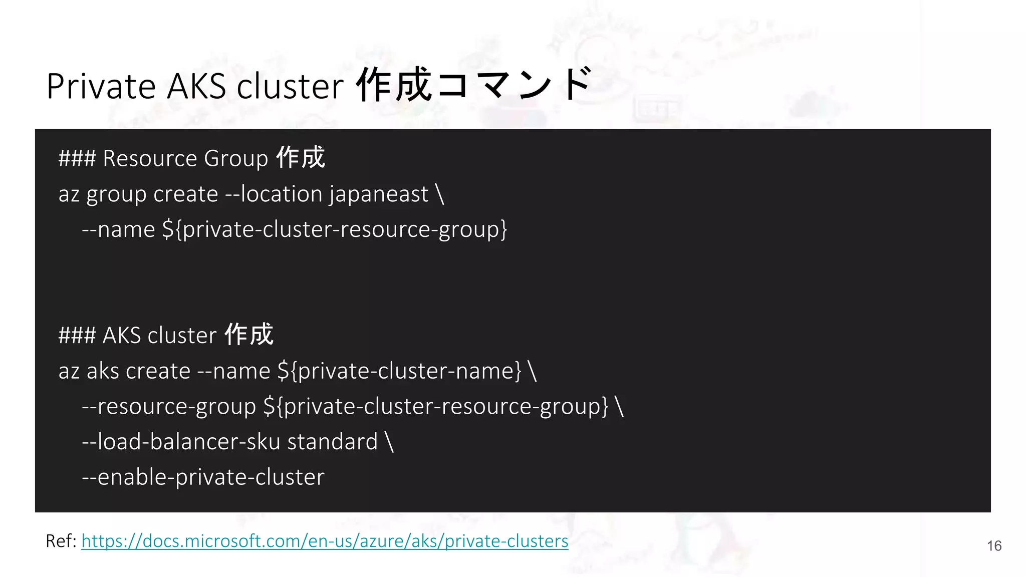 Private AKS cluster 作成コマンド
### Resource Group 作成
az group create --location japaneast 
--name ${private-cluster-resource-group}
### AKS cluster 作成
az aks create --name ${private-cluster-name} 
--resource-group ${private-cluster-resource-group} 
--load-balancer-sku standard 
--enable-private-cluster
16Ref: https://docs.microsoft.com/en-us/azure/aks/private-clusters
 