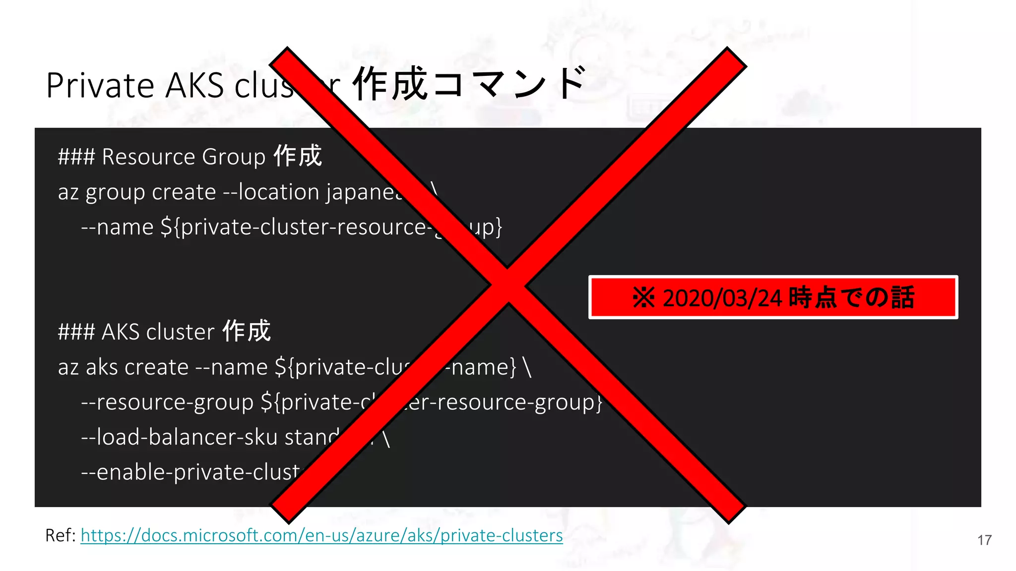 Private AKS cluster 作成コマンド
### Resource Group 作成
az group create --location japaneast 
--name ${private-cluster-resource-group}
### AKS cluster 作成
az aks create --name ${private-cluster-name} 
--resource-group ${private-cluster-resource-group} 
--load-balancer-sku standard 
--enable-private-cluster
17Ref: https://docs.microsoft.com/en-us/azure/aks/private-clusters
※ 2020/03/24 時点での話
 