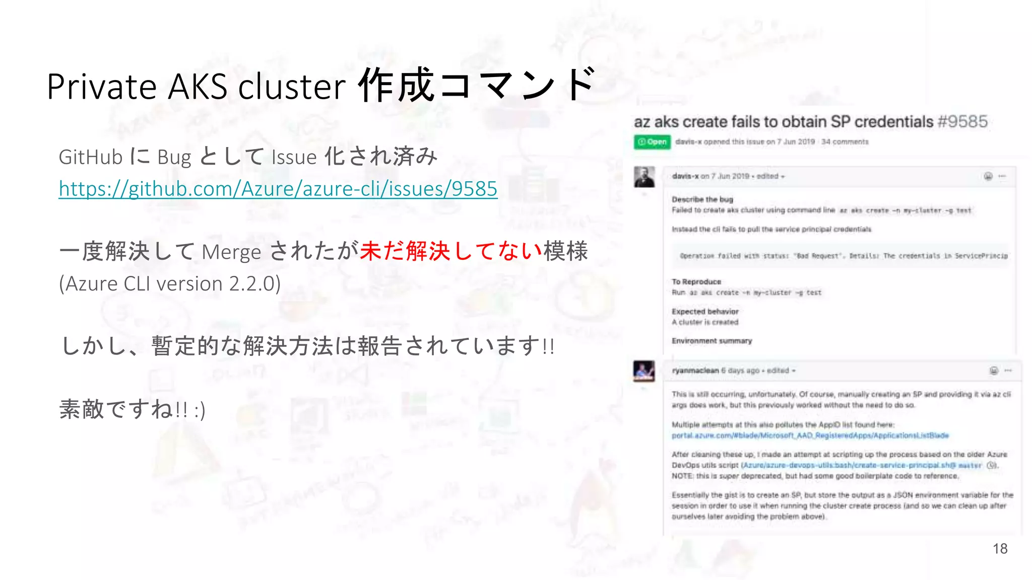 Private AKS cluster 作成コマンド
18
GitHub に Bug として Issue 化され済み
https://github.com/Azure/azure-cli/issues/9585
一度解決して Merge されたが未だ解決してない模様
(Azure CLI version 2.2.0)
しかし、暫定的な解決方法は報告されています!!
素敵ですね!! :)
 