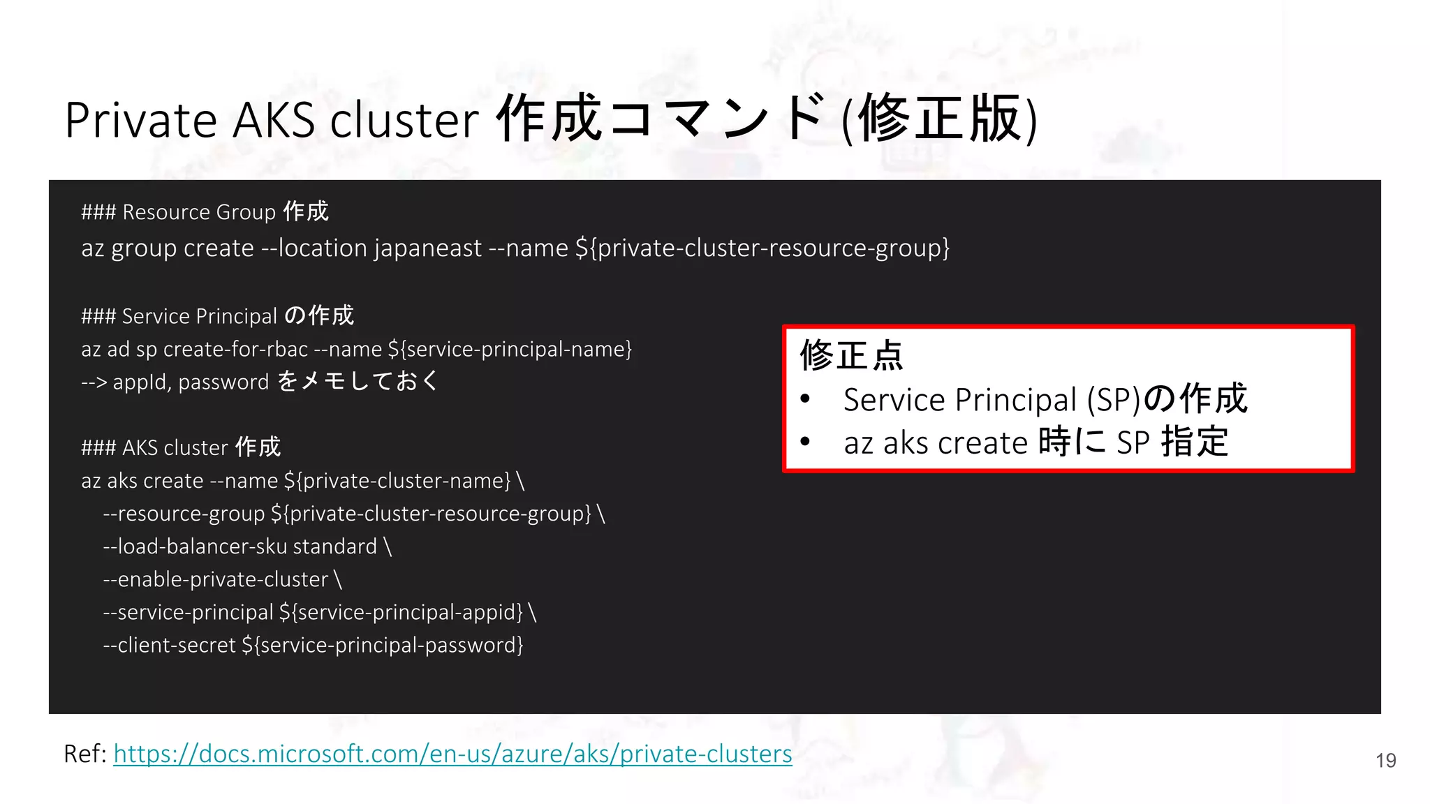 Private AKS cluster 作成コマンド (修正版)
### Resource Group 作成
az group create --location japaneast --name ${private-cluster-resource-group}
### Service Principal の作成
az ad sp create-for-rbac --name ${service-principal-name}
--> appId, password をメモしておく
### AKS cluster 作成
az aks create --name ${private-cluster-name} 
--resource-group ${private-cluster-resource-group} 
--load-balancer-sku standard 
--enable-private-cluster 
--service-principal ${service-principal-appid} 
--client-secret ${service-principal-password}
19Ref: https://docs.microsoft.com/en-us/azure/aks/private-clusters
修正点
• Service Principal (SP)の作成
• az aks create 時に SP 指定
 