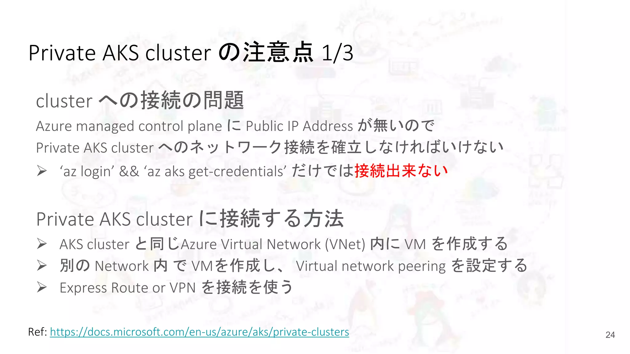 Private AKS cluster の注意点 1/3
cluster への接続の問題
Azure managed control plane に Public IP Address が無いので
Private AKS cluster へのネットワーク接続を確立しなければいけない
 ‘az login’ && ‘az aks get-credentials’ だけでは接続出来ない
Private AKS cluster に接続する方法
 AKS cluster と同じAzure Virtual Network (VNet) 内に VM を作成する
 別の Network 内 で VMを作成し、 Virtual network peering を設定する
 Express Route or VPN を接続を使う
24Ref: https://docs.microsoft.com/en-us/azure/aks/private-clusters
 