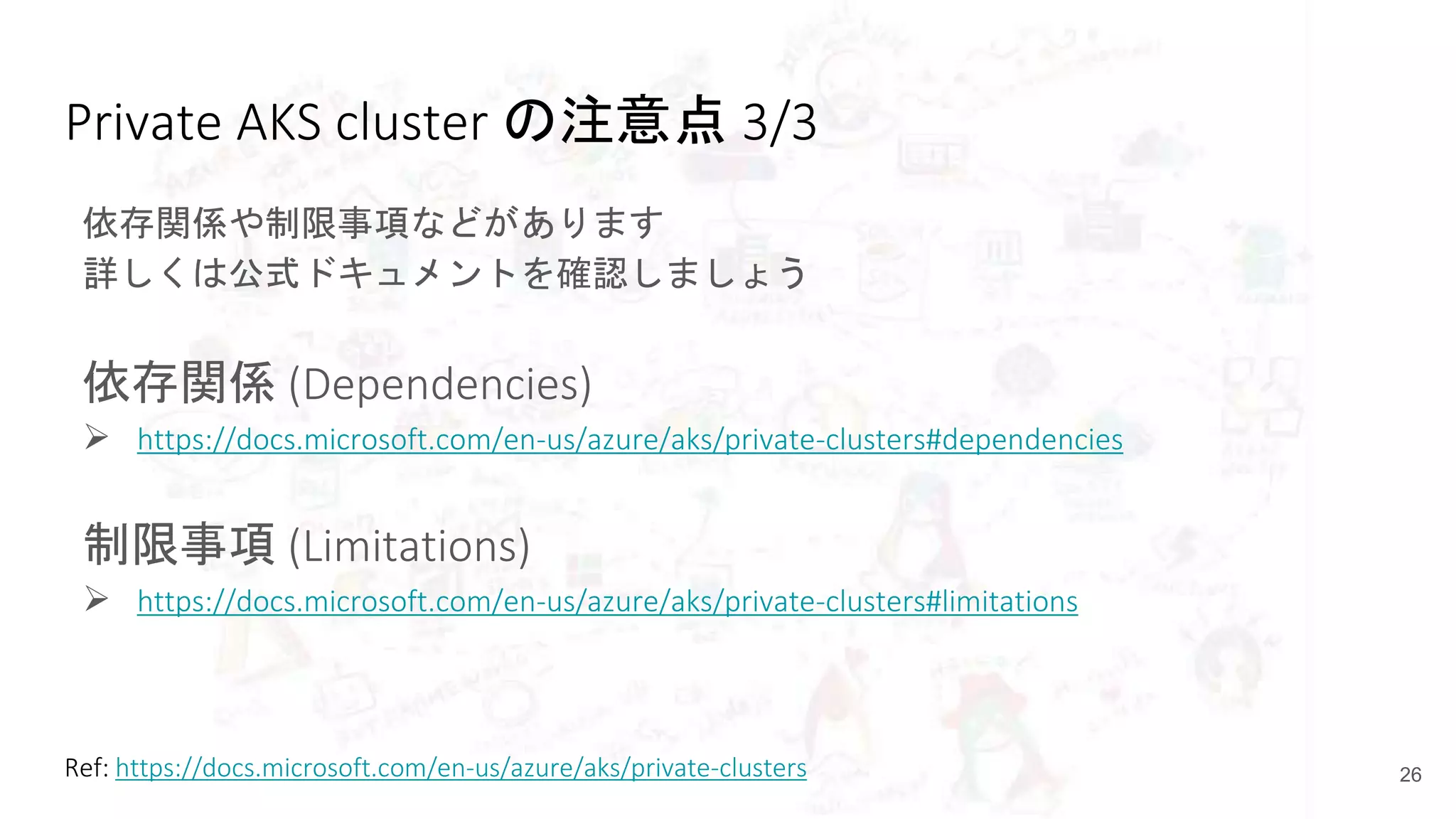 Private AKS cluster の注意点 3/3
依存関係や制限事項などがあります
詳しくは公式ドキュメントを確認しましょう
依存関係 (Dependencies)
 https://docs.microsoft.com/en-us/azure/aks/private-clusters#dependencies
制限事項 (Limitations)
 https://docs.microsoft.com/en-us/azure/aks/private-clusters#limitations
26Ref: https://docs.microsoft.com/en-us/azure/aks/private-clusters
 