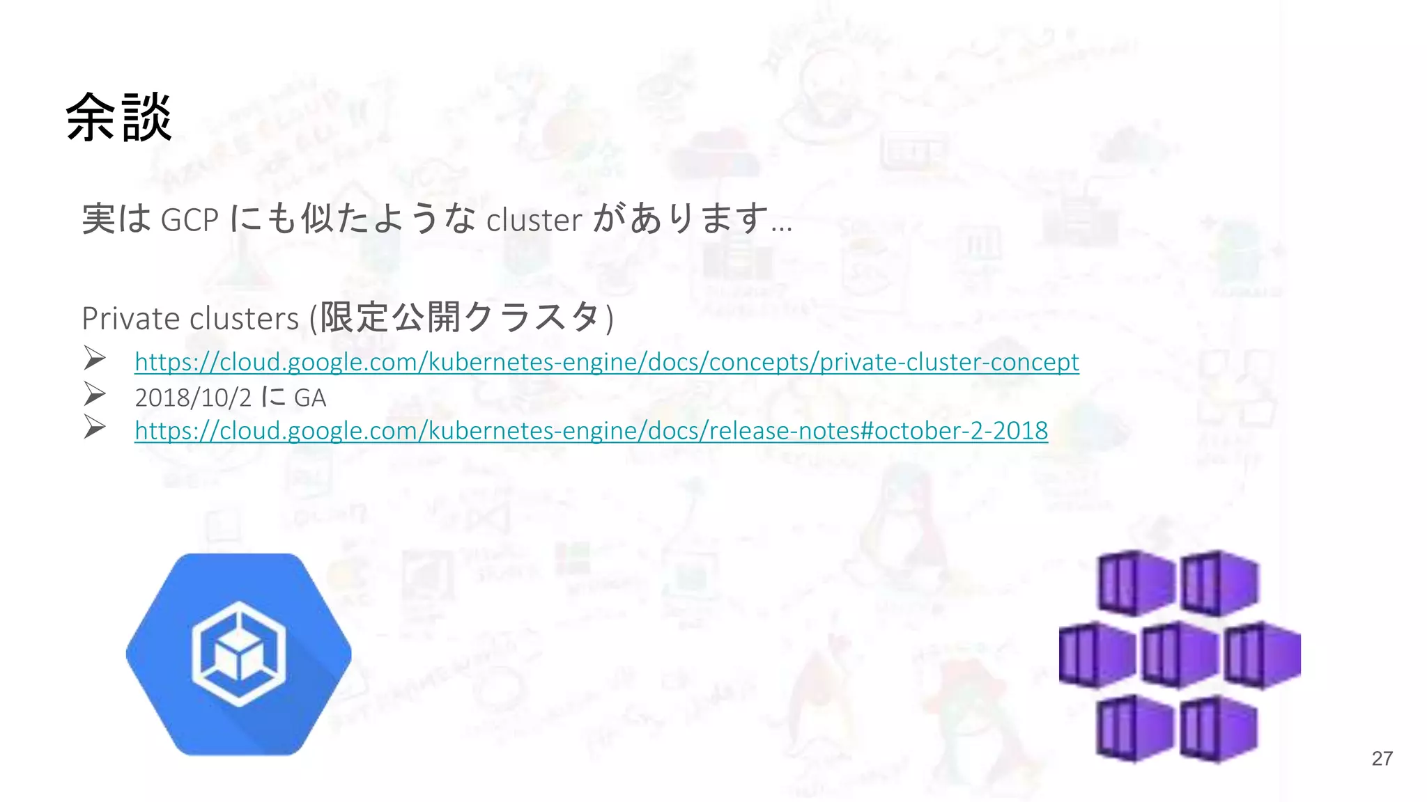余談
実は GCP にも似たような cluster があります…
Private clusters (限定公開クラスタ)
 https://cloud.google.com/kubernetes-engine/docs/concepts/private-cluster-concept
 2018/10/2 に GA
 https://cloud.google.com/kubernetes-engine/docs/release-notes#october-2-2018
27
 