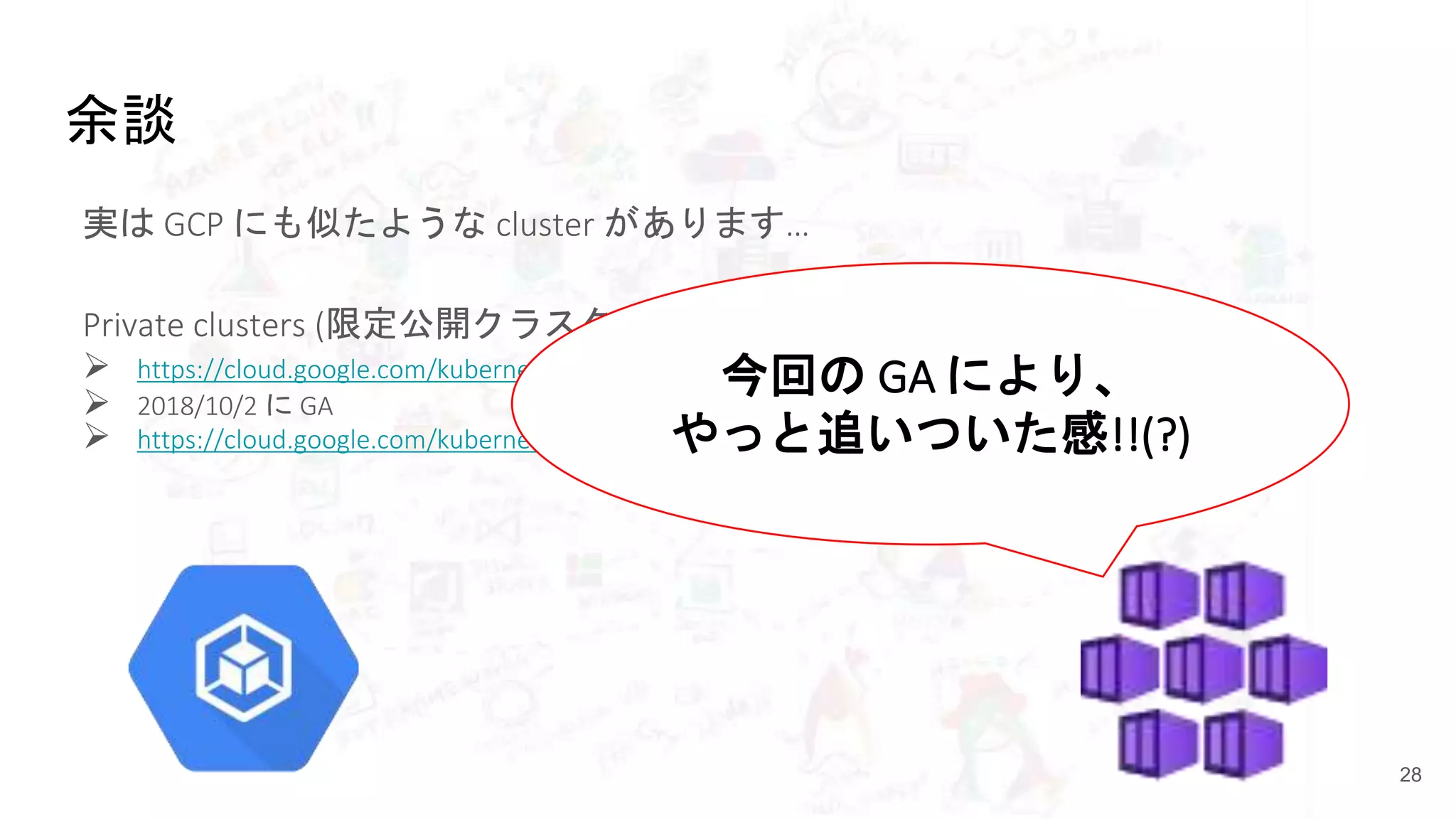 余談
実は GCP にも似たような cluster があります…
Private clusters (限定公開クラスタ)
 https://cloud.google.com/kubernetes-engine/docs/concepts/private-cluster-concept
 2018/10/2 に GA
 https://cloud.google.com/kubernetes-engine/docs/release-notes#october-2-2018
28
今回の GA により、
やっと追いついた感!!(?)
 