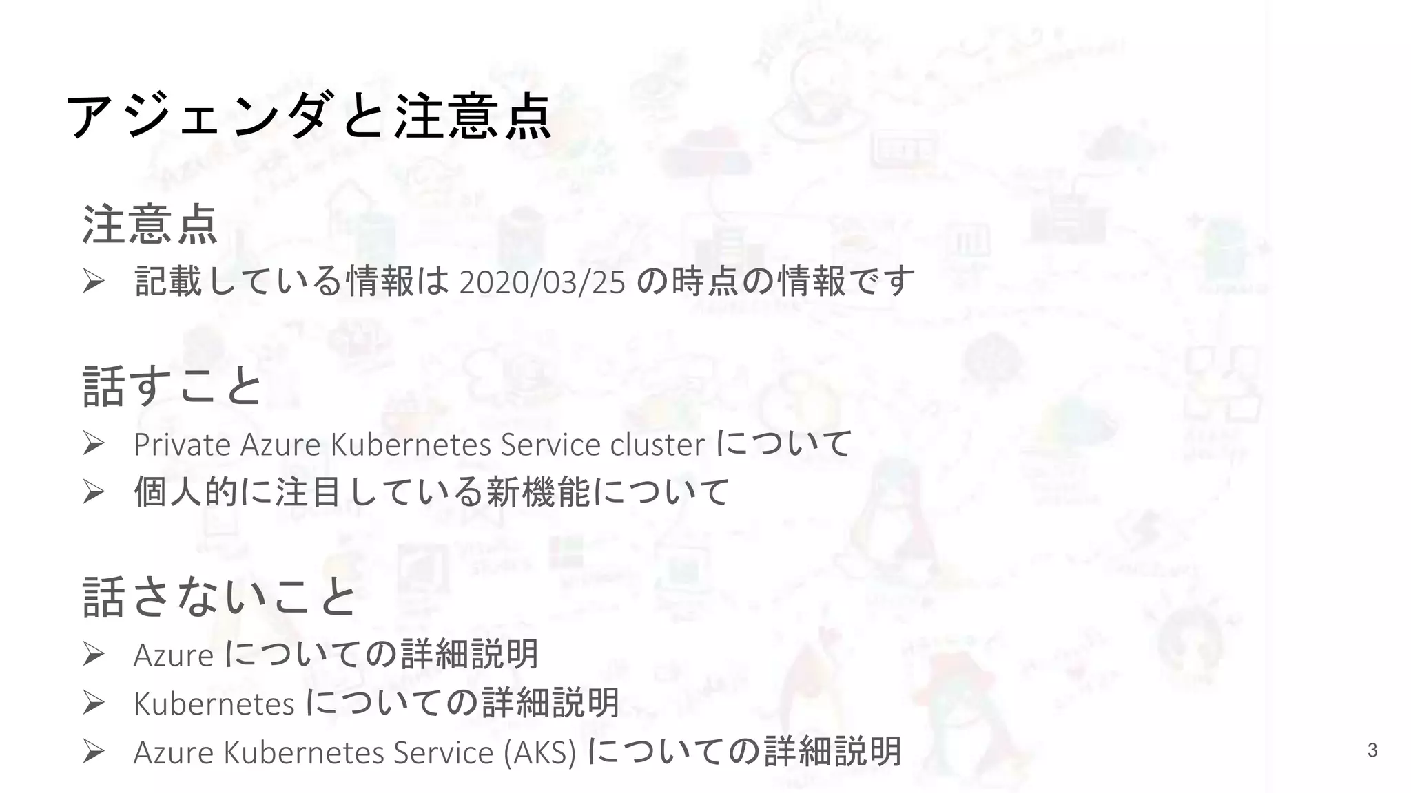 アジェンダと注意点
注意点
 記載している情報は 2020/03/25 の時点の情報です
話すこと
 Private Azure Kubernetes Service cluster について
 個人的に注目している新機能について
話さないこと
 Azure についての詳細説明
 Kubernetes についての詳細説明
 Azure Kubernetes Service (AKS) についての詳細説明 3
 