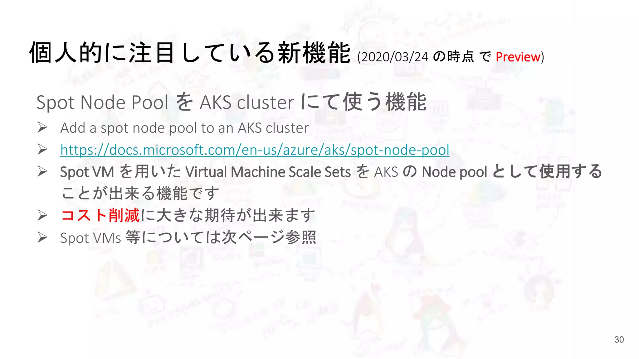 個人的に注目している新機能 (2020/03/24 の時点 で Preview)
Spot Node Pool を AKS cluster にて使う機能
 Add a spot node pool to an AKS cluster
 https://docs.microsoft.com/en-us/azure/aks/spot-node-pool
 Spot VM を用いた Virtual Machine Scale Sets を AKS の Node pool として使用する
ことが出来る機能です
 コスト削減に大きな期待が出来ます
 Spot VMs 等については次ページ参照
30
 