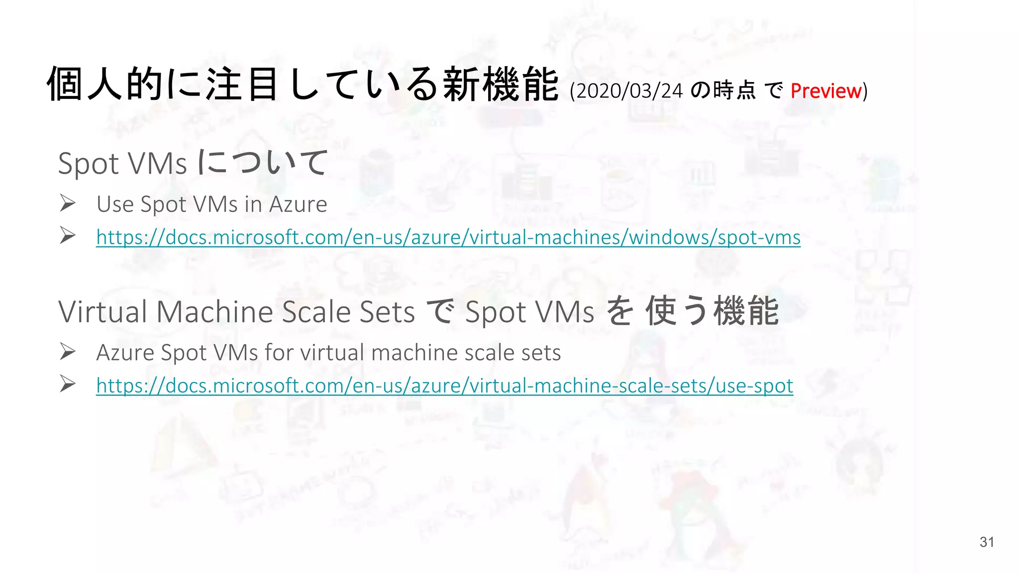 個人的に注目している新機能 (2020/03/24 の時点 で Preview)
Spot VMs について
 Use Spot VMs in Azure
 https://docs.microsoft.com/en-us/azure/virtual-machines/windows/spot-vms
Virtual Machine Scale Sets で Spot VMs を 使う機能
 Azure Spot VMs for virtual machine scale sets
 https://docs.microsoft.com/en-us/azure/virtual-machine-scale-sets/use-spot
31
 