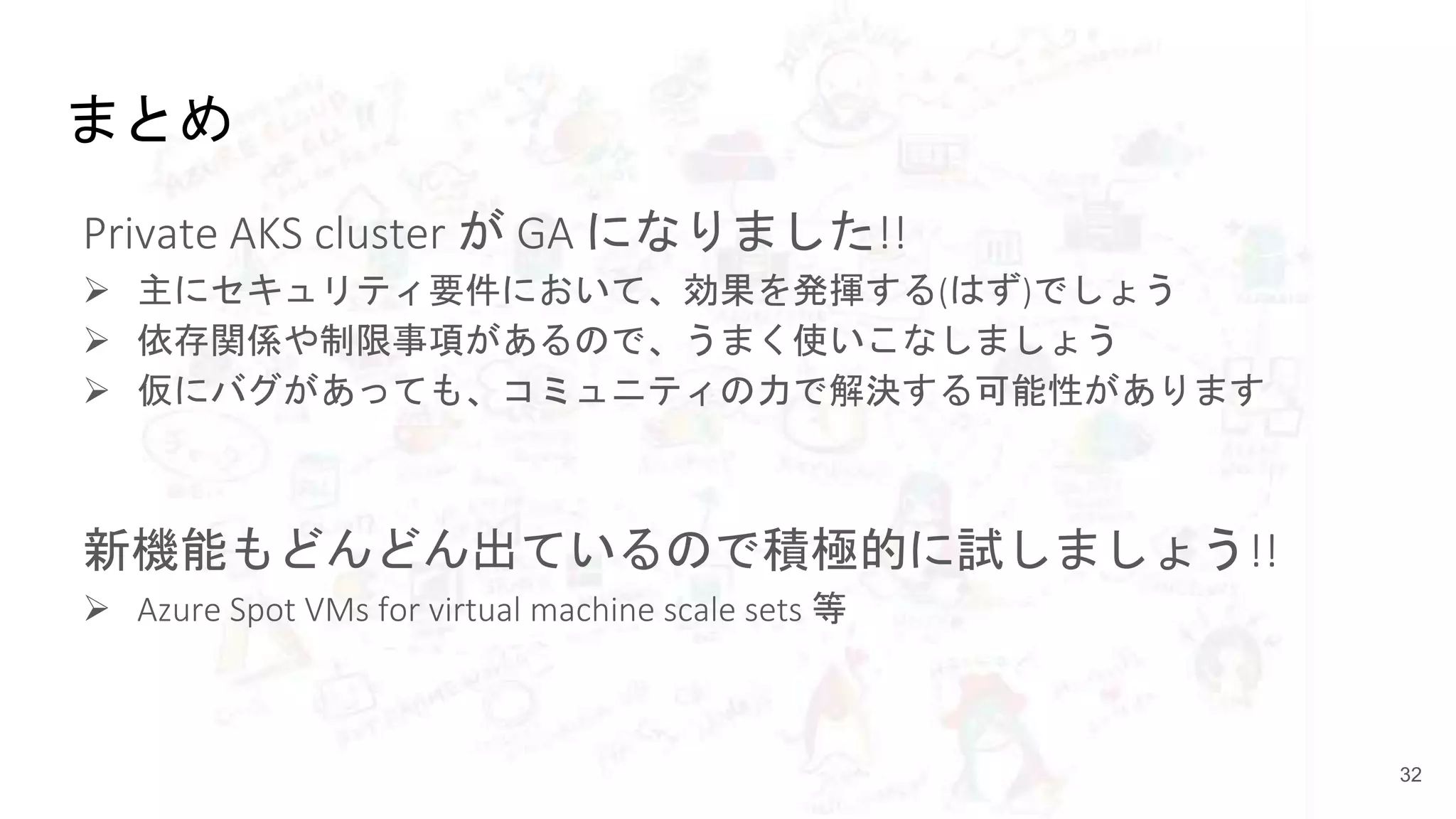 まとめ
Private AKS cluster が GA になりました!!
 主にセキュリティ要件において、効果を発揮する(はず)でしょう
 依存関係や制限事項があるので、うまく使いこなしましょう
 仮にバグがあっても、コミュニティの力で解決する可能性があります
新機能もどんどん出ているので積極的に試しましょう!!
 Azure Spot VMs for virtual machine scale sets 等
32
 