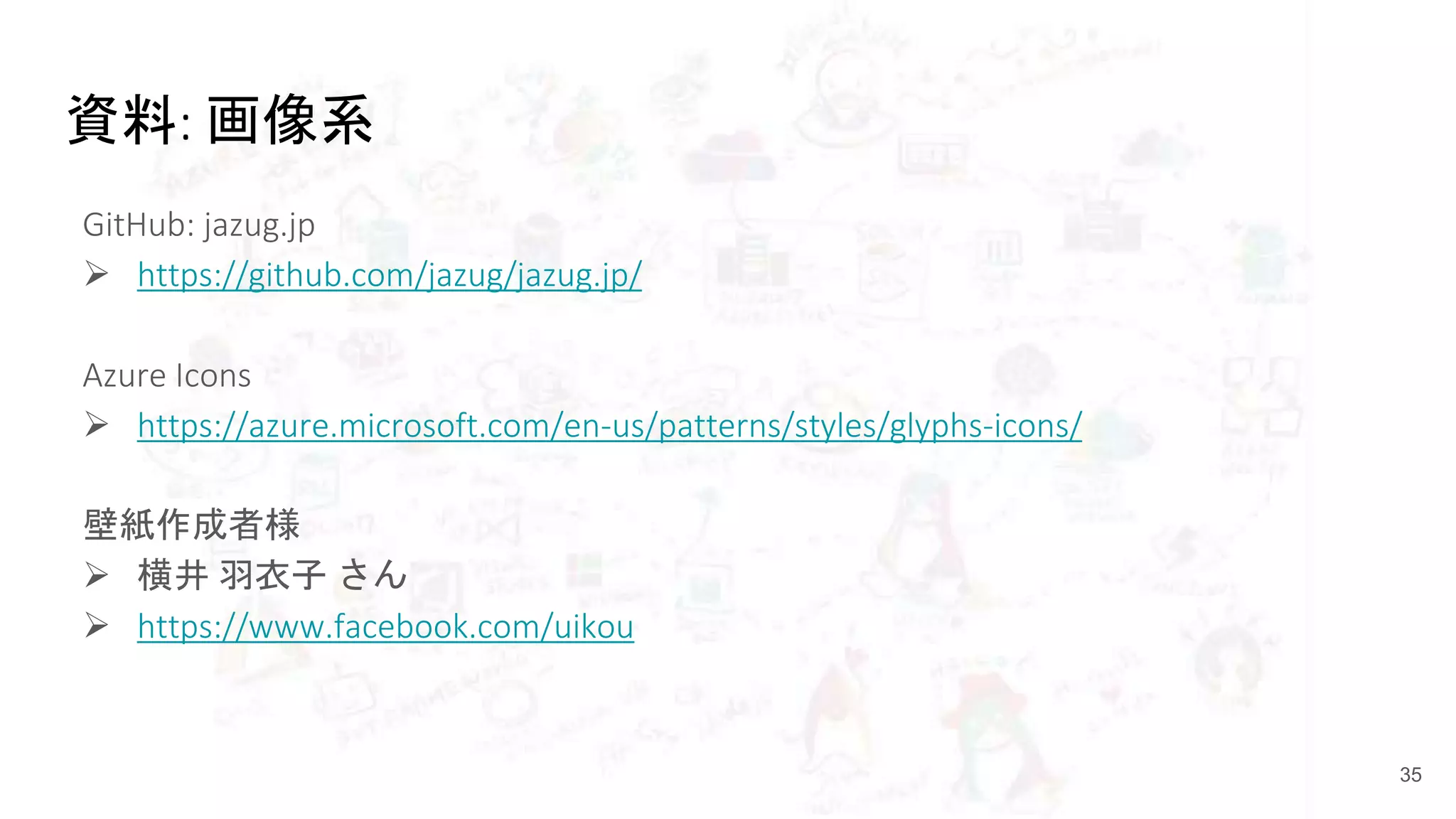 資料: 画像系
GitHub: jazug.jp
 https://github.com/jazug/jazug.jp/
Azure Icons
 https://azure.microsoft.com/en-us/patterns/styles/glyphs-icons/
壁紙作成者様
 横井 羽衣子 さん
 https://www.facebook.com/uikou
35
 