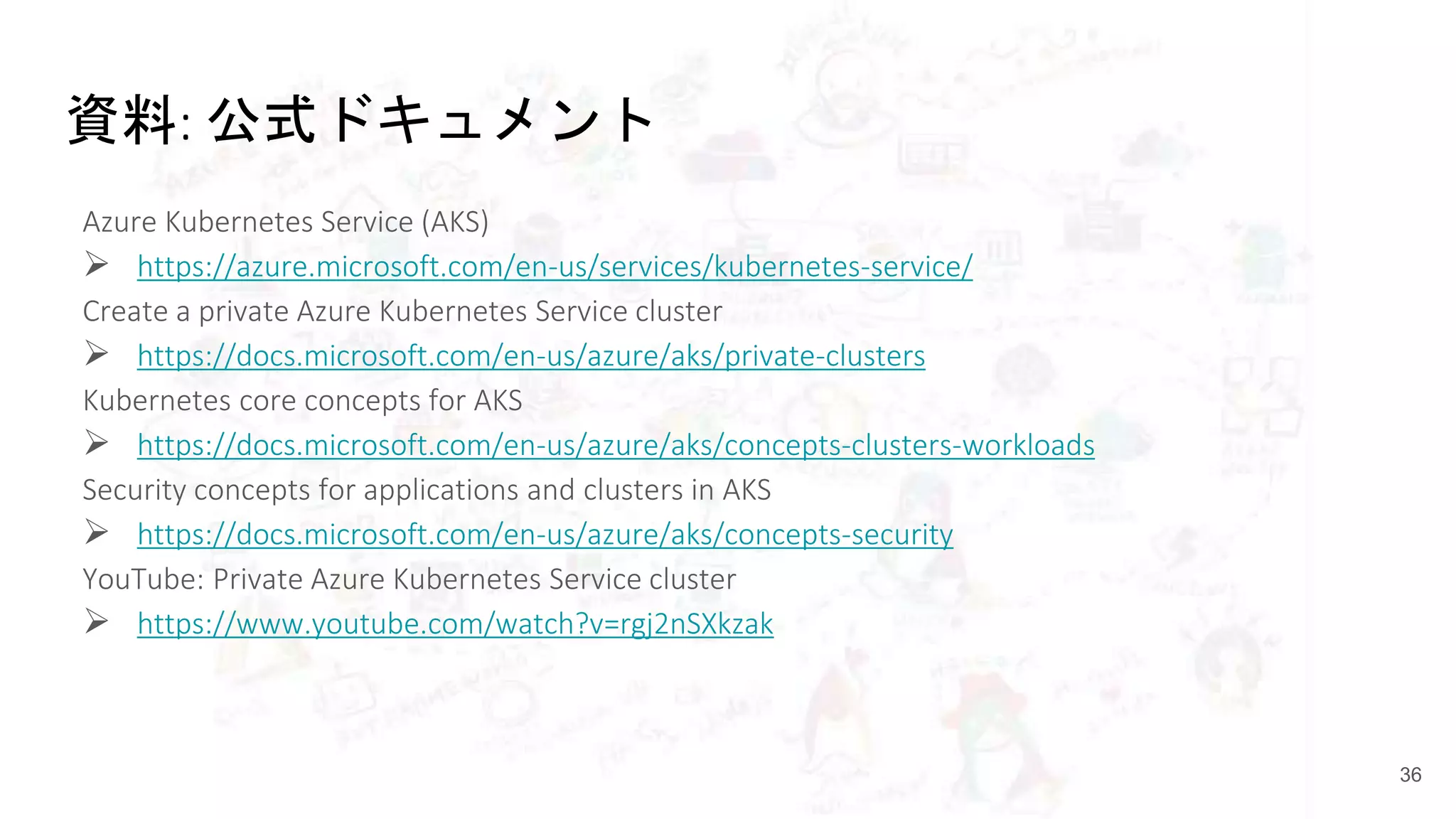 資料: 公式ドキュメント
Azure Kubernetes Service (AKS)
 https://azure.microsoft.com/en-us/services/kubernetes-service/
Create a private Azure Kubernetes Service cluster
 https://docs.microsoft.com/en-us/azure/aks/private-clusters
Kubernetes core concepts for AKS
 https://docs.microsoft.com/en-us/azure/aks/concepts-clusters-workloads
Security concepts for applications and clusters in AKS
 https://docs.microsoft.com/en-us/azure/aks/concepts-security
YouTube: Private Azure Kubernetes Service cluster
 https://www.youtube.com/watch?v=rgj2nSXkzak
36
 